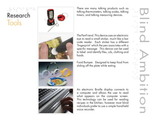 There are many talking products such as




                                                                        Blind Ambition
           talking thermometers, talking scales, talking
Research   timers, and talking measuring devices.


Tools
           The PenFriend. This device uses an electronic
           eye to read a small sticker, much like a bar
           code reader. Each sticker has a different
           ‘fingerprint’ which the pen associates with a
           specific message. This device can be used
           to label and identify files, cds, clothing and
           foods.

           Food Bumper. Designed to keep food from
           sliding off the plate while eating.




           An electronic Braille display connects to




                                                            Blind Ambition
           a computer and allows the user to read
           what appears on the computer screen.


                                    Table of contents
           This technology can be used for reading
           recipes in the kitchen, however most blind
           individuals prefer to use a simple hand-held
           voice recorder.
 
