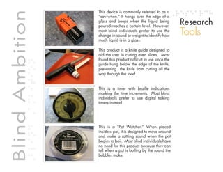 Table of contents
                                                  This device is commonly referred to as a


Blind Ambition                                    “say when.” It hangs over the edge of a
                                                                                                  Research
             Blind Ambition
                                                  glass and beeps when the liquid being
                                                  poured reaches a certain level. However,
                                                  most blind individuals prefer to use the
                                                  change in sound or weight to identify how       Tools
                                                  much liquid is in a glass.

                                                  This product is a knife guide designed to
                                                  aid the user in cutting even slices. Most
                                                  found this product difficult to use since the
                                                  guide hung below the edge of the knife,
                                                  preventing the knife from cutting all the
                                                  way through the food.


                                                  This is a timer with braille indications
                                                  marking the time increments. Most blind
                                                  individuals prefer to use digital talking
                                                  timers instead.




                                                  This is a “Pot Watcher.” When placed
                                                  inside a pot, it is designed to move around
                                                  and make a rattling sound when the pot
                                                  begins to boil. Most blind individuals have
                                                  no need for this product because they can
                                                  tell when a pot is boiling by the sound the
                                                  bubbles make.
 