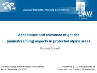 Mountain Research: Man and Environment




               Acceptance and relevance of gender
     (mainstreaming) aspects in protected alpine areas
                                   Mathilde Schmitt




Global Change and the World’s Mountains             Workshop 3.7 Consequences of
Perth, Scotland, UK 2010                         Economic and Cultural Globalisation
 