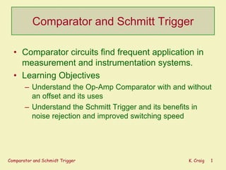 Comparator and Schmitt Trigger
• Comparator circuits find frequent application in
measurement and instrumentation systems.
• Learning Objectives
– Understand the Op-Amp Comparator with and without
an offset and its uses
– Understand the Schmitt Trigger and its benefits in
noise rejection and improved switching speed

Comparator and Schmidt Trigger

K. Craig

1

 
