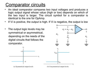 Comparator circuits
• An ideal comparator compares two input voltages and produces a
logic output signal whose value (high or low) depends on which of
the two input is larger. The circuit symbol for a comparator is
identical to the one for OpAmp.
• If Vi is positive, the output is high. If Vi is negative, the output is low
• The output logic levels may be
symmetrical or asymmetrical,
depending on the needs of the
digital circuits that follows the
comparator.
 