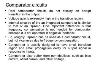 Comparator circuits
• Real comparator circuits do not display an abrupt
transition in the output.
• Voltage gain is extremely high in the transition region.
• Internal circuitry of the an integrated comparator is similar
to that of an OpAmp. One important difference is that
frequency compensation is not needed for comparator
because it is not operated in negative feedback.
• So, roughly, OpAmp can be used as a comparator circuit,
but not vice versa due to frequency compensation.
• Comparator is usually designed to have small transition
region and small propagation delay for output signal in
response to inputs.
• Comparator also suffer from non-idealities, such as bias
current, offset current and offset voltage.
 