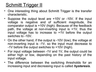 Schmitt Trigger II
• One interesting thing about Schmitt Trigger is the transfer
characteristic.
• Suppose the output level are +10V or -10V. If the input
voltage is negative and of sufficient magnitude, the
comparator output is +10V (high). Because of the feedback
path, the voltage at non-inverting input is +1V, thus the
input voltage has to increase to +1V before the output
switches to -10V.
• On the other hand, if the output is -10V (low), the voltage at
non-inverting input is -1V, so the input must decrease to
-1V before the output switches to +10V (high).
• For input voltage between -1V and 1V, the output could be
either high or low, depending on the past history of the
input voltage.
• The difference between the switching thresholds for an
increasing input and decreasing input is called hysteresis.
 