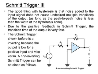 Schmitt Trigger III
• The good thing with hysteresis is that noise added to the
input signal does not cause undesired multiple transitions
of the output (as long as the peak-to-peak noise is less
than the width of the hysteresis zone).
• Due to the positive feedback in Schmitt Trigger, the
transition time of the output is very fast.
• The Schmitt Trigger
shown before is a
inverting because the
output is low for a
positive input and vice
versa. A non-inverting
Schmitt Trigger can be
obtained as follows.
A non-inverting Schmitt Trigger
 