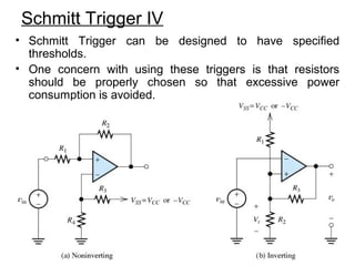 Schmitt Trigger IV
• Schmitt Trigger can be designed to have specified
thresholds.
• One concern with using these triggers is that resistors
should be properly chosen so that excessive power
consumption is avoided.
 