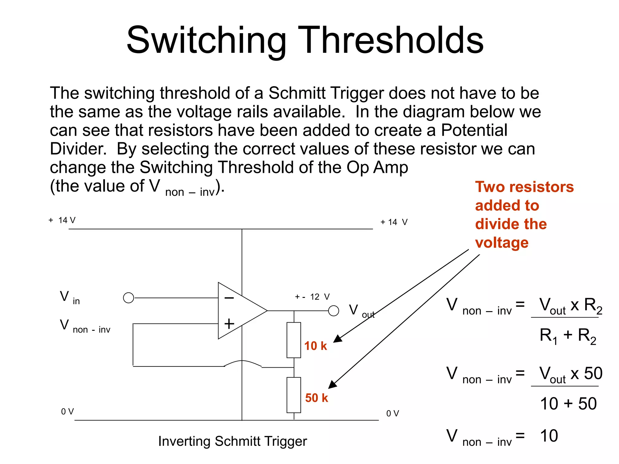 Switching Thresholds
The switching threshold of a Schmitt Trigger does not have to be
the same as the voltage rails available. In the diagram below we
can see that resistors have been added to create a Potential
Divider. By selecting the correct values of these resistor we can
change the Switching Threshold of the Op Amp
(the value of V non – inv).
V non – inv = Vout x R2
V non – inv = Vout x 50
V non – inv = 10
Inverting Schmitt Trigger
0 V
V out
0 V
+ 14 V
+ 14 V
V in
V non - inv
Two resistors
added to
divide the
voltage
10 k
50 k
R1 + R2
10 + 50
+ - 12 V
 