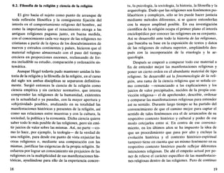 0.2. Filosofía de la religión y ciencia de la religión
El giro hacia el sujeto como punto de arranque de
toda reflexión filosófica y la consiguiente fijación del
interés en el comportamiento religioso del hombre, así
como la importancia que el renacimiento otorga a las
antiguas religiones paganas junto, en buena medida,
con el conocimiento cada vez mayor de las religiones no
cristianas a partir de la época de los descubrimientos de
nuevos y extraños continentes y países, hicieron que el
material religioso almacenado con el paso del tiempo
creciera en proporciones enormes, reclamando de for-
ma ineludible su estudio, comparación y ordenación sis-
temática.
Aunque Hegel todavía pudo mantener unidas la his-
toria de la religión y la filosofía de la religión, en el curso
del siglo xix ambas disciplinas se separaron definitiva-
mente. Surgió entonces la ciencia de la religión como
ciencia empírica y sin carácter normativo, que intenta
comprender las religiones de la humanidad, existentes
en la actualidad o ya pasadas, con la mayor apertura y
«objetividad» posibles, analizando en su totalidad las
manifestaciones históricas y presentes de la religión, así
como sus relaciones entre muestras y con la cultura, la
sociedad, la política y la economía. Dicha ciencia quiere
saber todo lo más posible de las religiones, pero sin emi-
tir juicios de valor sobre las mismas. Así, no parte —co-
mo lo hace, por ejemplo, la teología— de la verdad de
una religión, para desde ese punto de vista enjuiciar las
otras religiones o, mediante una comparación con las
mismas, justificar las exigencias de la propia religión. Se
esfuerza por lograr un conocimiento sin prejuicios de las
religiones en la multiplicidad de sus manifestaciones his-
tóricas, ayudándose para ello de la experiencia concre-
18
ta, la psicología, la sociología, la historia, la filosofía y la
arqueología. Dado que las religiones son fenómenos po-
lifacéticos y complejos, sólo se les puede hacer justicia
mediante métodos diferentes, si se quiere entenderlas
con la mayor amplitud posible. En esa investigación
científica de la religión ocupa el primer plano el interés
enciclopédico por conocer las religiones en su conjunto.
Así se desarrolló ante todo la historia de las religiones,
que buscaba su base en la exposición de textos y datos
de las religiones de cultura superior, ampliándola des-
pués con la incorporación de la etnología y la ar-
queología.
Después se empezó a comparar todo ese material a
fin de entender mejor las manifestaciones religiosas y
poner un cierto orden en el abundante material de tipo
religioso. Se desarrolló así la fenomenología de la reli-
gión, una rama de la ciencia religiosa que se señala co-
mo cometido —renunciando a las explicaciones y los
juicios de valor precipitados, nacidos de la propia con-
vicción religiosa— el de aprehender, describir, ordenar
y comparar las manifestaciones religiosas para entender
así su sentido. Durante largo tiempo se ha partido del
convencimiento de que el camino mejor para captar el
sentido de tales fenómenos era el de arrancarlos de su
respectivo contexto histórico y cultural y poder de ese
modo cotejarlos entre sí. En contra de ese convenci-
miento, en los últimos años se ha impuesto la idea de
que un procedimiento que pasa por alto y excluye la
evolución histórica y el contexto histórico-espiritual
tampoco tiene en cuenta que un mismo fenómeno en su
respectivo contexto histórico puede reflejar diferentes
intenciones religiosas. De ahí el empeño actual por po-
ner de relieve el carácter específico de las manifestacio-
nes religiosas dentro de las religiones. Pero de continuo
19
 