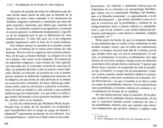 3.4.2. Acreditación de la forma de vida religiosa
El punto de partida de todas las reflexiones que he-
mos hecho hasta ahora ha sido que la filosofía de la
religión no tiene como cometido el de desmontar las
distintas religiones existentes y sustituirlas por una reli-
gión racional y universal, que habría que construir de
nuevo. Su cometido consiste en preguntarse y examinar
la esencia general, la definición fundamental y específi-
ca de las religiones por la que se diferencian de otras
manifestaciones. Y todo ello para ver si las religiones
pueden legitimarse sobre la base de la razón humana.
Esto último incluye la cuestión de si pueden acredi-
tarse ante el tribunal de la razón como formas de vida
humana. Para lo cual se requieren unos criterios plausi-
bles, de los que ya hemos hablado. La religión no se da
en sí misma; sólo existe en las religiones. El examen de
las diferentes religiones, como formas de vida específi-
cas marcadas por el contenido esencial de cada una de
ellas, no podemos llevarlo a cabo en nuestro marco limi-
tado. Queda, no obstante, la cuestión de si no se podría
pensar también la definición fundamental abstracta de
la religión y de una forma de vida derivada de la misma
en su acción sobre el hombre. Es decir, habría que refle-
xionar sobre cómo la convicción y actitud de un hombre,
tanto él como su mundo se sabe referido a una realidad
poderosa que los transciende, a la que todo se le debe y
que dentro del mundo se hace presente mediante símbo-
los, influye sobre el ser humano.
La serie de conferencias que Bernhard Welte ha pu-
blicado bajo el título de Im Spielfeld von Endlichkeit
und Unendlichkeit (En el campo de juego de finitud e
infinitud)38
representan un intento de tal reflexión. Los
conceptos básicos —tanto en el título como en las consi-
198
(deraciones— de «finitud» e «infinitud» indican que sus
reflexiones no se orientan a la antropología filosófica,
fyue enlaza con la constitución biológica del hombre,
sino a la filosofía existencial —y especialmente a la de
Sóren Kierkegaard—, que define al hombre como el ser
que se caracteriza por la posibilidad y realidad de un
comportamiento hacia sí mismo reflexivo y autodefini-
torio y que ha de conferir a una forma existencial ele-
mentos contrapuestos como finitud e infinitud, realidad
e idealidad, etc.39
Welte parte del hecho de que la existencia humana
es una existencia que se realiza y hace consciente en una
medida siempre mayor, que en todas sus realizaciones
vitales va siempre un poco más allá de sí misma, por lo
que siempre tiene que ver con el conocimiento, la voli-
ción, el sentimiento, la acción y el sufrimiento. Ese algo
distinto de sí lo tiene siempre consigo como un elemento
constitutivo de la propia forma existencial. Y puesto que
Welte llama «mundo» al compendio de todo lo posible,
en que el hombre se ocupa con su pensamiento, volun-
tad, acción y pasión, puede también calificar la existen-
cia del hombre como una «existencia en el mundo» (In-
der-Welt-Dasein), a la que el mundo se le ofrece como
un campo de posibilidades abiertas. En la realización de
tales posibilidades el hombre elabora de continuo y re-
novadamente las formas de su realidad.
De este planteamiento surge la cuestión: En la plea-
mar confusa de las múltiples formas existenciales, en las
que la existencia humana puede realizarse de cara a
las posibilidades abiertas ¿hay que suponer una estruc-
tura fundamental que permita ordenar y explicar toda
38. Francfort 1967.
39. Véase S. Kierkegaard, Die Krankheit zum Tode, Dusseldorf 1957, 87.
199
 