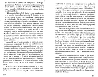 esa pluralidad de formas? En la respuesta a dicha pre-
gunta recoge Welte las experiencias de lo contingente,
de una parte, y el anhelo de salvación del hombre, de la
otra; y todo ello al hilo de los conceptos «finitud fáctica»
e «infinitud ideal».
El elemento básico de la finitud —que se deja sentir
en el hombre tanto al experimentar lo limitado de las
fuerzas con que irrumpe en el mundo y se encuentra con
las posibilidades abiertas, como en la experiencia de su
estar determinado por la finitud del espacio y del tiempo
que se le han asignado— tiene algo así como un punto
de máxima intimidad y un horizonte extremadamente
lejano. Ese punto de máxima intimidad, en el que pare-
ce concentrada la finitud, es el hecho de que yo soy
siempre y sólo yo mismo separado de todos los otros
hombres; el horizonte último que constituye ante todo
la existencia humana a la vez que la devora como un
todo, es la muerte, en la que se manifiesta toda la poten-
cia de la finitud.
A medida que el hombre realiza su existencia viva y
consciente, se tropieza por doquier con limitaciones a su
posible autodesarrollo, se encuentra limitado por unas
fronteras: en lo más íntimo, por cuanto que existe sólo
como este sujeto, como él mismo; y en el horizonte últi-
mo, por la muerte. Ese elemento fundamenta] de la fini-
tud se deja sentir en los contextos señalados como un
hecho, que el hombre en definitiva sólo puede percibir
de una manera consciente, porque en él opera algo que
permite dar un impulso a la existencia humana en la
finitud fáctica y que a la vez se le resiste: la infinitud
ideal.
Welte introduce el elemento fundamental de la fini-
tud demostrando que el movimiento existencial del
hombre es un movimiento dirigido. En su realización
200
existencial el hombre gira siempre en torno a algo, le
interesa siempre alguna cosa; una búsqueda y una
expectativa definen todos sus procesos existenciales. Y
en la medida en que esos distintos procesos existenciales
coinciden o no con lo que al hombre le interesa en el
fondo, se encuentra feliz, alegre, tranquilo o desilusio-
nado, triste y tenso. En consecuencia, la cualidad espe-
cífica de la orientación puede definirse por algo así co-
mo sentido, felicidad, salvación. Aquello que al hombre
siempre le interesa en el fondo no le viene dado simple-
mente como un hecho, sino ante todo como algo por lo
que puede medir todo lo fáctico.
Dicho con otras palabras: en la existencia humana se
deja sentir como un objetivo, decisivo aunque todavía
futuro, tanto para cada uno de los individuos como para
el conjunto de los mismos, algo que a la manera del
deber se refiere a todo lo fáctico, y que pone en marcha,
mantiene y dirige el movimiento de la existencia. Para el
hombre reviste ante todo la forma ontológica de la idea-
lidad. Ese patrón particular por el que el hombre lo
mide todo y que señala a la vez qué es lo que en definiti-
va le importa y lo único que puede satisfacer sus exigen-
cias, tiene un carácter universal: es la idea de la vida
ilimitada, que todo lo abraza y que en sí misma es incon-
dicionada.
Como estructura fundamental, desde la que Welte
ordena y explica las múltiples formas de la existencia
humana, se señala la lucha que nunca cesará de la infini-
tud ideal contra la finitud fáctica. Y de ahí derivan, co-
mo una ley interna del proceso existencial humano, los
elementos de la finitud y de la infinitud, que constante-
mente cambian en las manifestaciones pero que mantie-
nen su carácter fundamental, y que llevan al acuerdo en
una forma de vida.
201
 