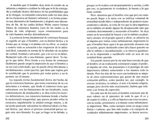 A medida que el hombre deja atrás el estadio de su
infancia y empieza a realizar la vida que se le ha entrega-
do y confiado dentro del marco de las posibilidades que
se le otorgan, va tomando conciencia cada vez más clara
de los elementos de finitud e infinitud, y se forma prime-
ro una alternativa de fundamento y después una alterna-
tiva de fin, de las cuales deduce Welte cuatro formas
básica de existencia humana (una de las cuales es la
forma de vida religiosa), cuyas consecuencias para
la vida humana medita detenidamente.
La primera forma fundamental de existencia humana
es aquella en que el hombre, con su finitud fáctica y la
forma que se otorga a sí mismo con su obrar, se somete
y somete toda su actuación a las exigencias de la infini-
tud ideal, tomando su norma de lo absoluto de su deber
de verdad, bondad y salvación, que a la vez es su deber.
Reducido todo ello a una fórmula, quiere decir: Yo ha-
go lo que debo. Pero frente a esa forma de existencia
fácilmente puede surgir la impresión de que el hombre a
su vez está controlado; que no puede obrar libremente y
sin limitaciones, como querría; que tiene que regirse por
lo establecido que le presiona por todas partes y no le
permite ser él mismo.
La segunda forma fundamental deriva del hecho de
que la existencia humana, que toma conciencia de sí y se
determina a sí misma, que desde el comienzo tiene que
enfrentarse con las limitaciones de sus facultades, trata
continuamente de desplazarlas y se alza contra los facto-
res delimitatívos; esa existencia humana tiende a burlar
la mencionada inseguridad, que parece pender sobre la
existencia impidiéndole la unidad consigo misma, y de
tal modo pretende subordinar la infinitud ideal a la fini-
tud fáctica, que ahora el proceso existencial parece se-
guir esta otra fórmula: Lo que yo hago es lo debido, y
202
porque yo lo realizo con mi pensamiento y acción, y sólo
por eso, es justamente lo verdadero, lo bueno y lo que
tiene sentido.
Pero, mientras que el hombre cree que por ese cami-
no puede llegar a la meta con su indivisa voluntad de
mismidad siendo libre e independiente de poderes trans-
cendentes e ideales, se echa de ver que la idea impulsora
de lo infinito en modo alguno ha desaparecido sino que
continúa determinando y atrayendo al hombre. Se deja
sentir en la necesidad de buscar y ver lo infinito en pleni-
tud y alcance en el propio querer y obrar; se advierte en
el impulso por tomar como infinitamente importante lo
que el hombre hace aquí o lo que pretende alcanzar con
su acción, quiere declararlo como tal y hacer patente en
ello lo infinito e incondicionado; y se observa igualmen-
te en la disposición a sacrificarlo todo en aras de esa
realidad finita querida.
Eso puede ocurrir por la vía más bien extraña de que
el hombre en su realización existencial cargue el poder,
el impulso de vivir, las posesiones o el prestigio de una
importancia infinita sometiendo a los mismos todo lo
demás. Pero las más de las veces esa tendencia se ampa-
ra de otras representaciones que gozan de una mayor
cotización pública, como pueden ser, por ejemplo, la
ciencia, la técnica, la cultura, el arte o la misma religión,
aunque para decirlo más exactamente, habría que refe-
rirse a su forma de expresión.
En cada uno de los casos el hombre convierte uno de
esos valores en el epicentro de todo lo que él es y
de cuanto le rodea, y a ello se hipoteca sin reservas para,
con su ayuda, presentarse a sí mismo como infinitamen-
te importante. Mas, como siempre están en juego cosas
finitas y caducas, que han sido izadas a la categoría de
realidades infinitamente importantes, se hacen necesa-
203
 