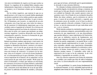 rios unos movimientos de esquiva con los que ocultar su
finitud. Lo engañoso de la realidad finita cornada como
infinitamente importante se descubre en los tabúes que
se montan y en el fanatismo celante que se enciende y
atiza.
En los tabúes negativos, que marcan lo que no se
puede pensar y de lo que no se puede hablar guardando
un silencio sepulcral; en los tabúes positivos que estable-
cen lo que tiene una vigencia absoluta, lo que es intoca-
ble. El fanatismo, por su parte, es expresión de un celo
vehemente con el que hay que velar sobre los tabúes a
fin de mantener lo infinitamente importante que se ha
recibido contra el aguijón de la finitud. En el terreno de
la vida humana general esa forma de existencia se desca-
lifica ante la razón, por cuanto que mediante sus tabui-
zaciones negativas y positivas desarrolla una forma de
comunicación represiva, favorece la formación de güe-
ros y refuerza las agresiones.
Cuando esa forma de existencia con la hybris de su
finitud exacerbada conduce más pronto o más tarde a la
crisis y al fracaso, porque la finitud fáctica vista en su
conjunto se demuestra más fuerte, entonces a la existen-
cia humana —en el caso de que se percate de esa situa-
ción— se le abre una nueva y última alternativa entre
otras dos formas de existencia. La primera de las mis-
mas, vista en el conjunto, es la tercera forma fundamen-
tal, es la desesperación por la que el hombre, de la expe-
riencia imponente de la finitud y de la caducidad, saca la
consecuencia de que nada tiene sentido. Welte pone de
relieve la honradez y verdad, que subyace en esta forma
de existencia al reconocer la propia finitud y caducidad,
y explica la infinita hondura del sufrimiento del desespe-
rado, consciente en lo más íntimo de su ser de que debe-
ría poseer la anhelada infinitud de sentido y salvación,
204
pero que no la tiene, advirtiendo que lo apasionadamen-
te deseado es una carencia dolorosa.
No obstante la forma existencial de la desesperación
va también ligada a la decisión de entrega y renuncia, de
modo que la vida que discurre externamente no merece
en realidad ser llamada vida cuando aparece como un
auténtico vacío. En el fondo de esa resolución descubre
Welte dos ideas: primera, que la existencia no vale la
pena, si carece de un sentido universal; y, segunda, que
la existencia carece de sentido, si no lo tiene ya ahora y
yo puedo captarlo y llevarlo a término. Como no es ése
el caso, se saca la consecuencia de que nada tiene senti-
do, y así yo renuncio.
Welte intenta soslayar la conclusión negativa que esa
forma de existencia comporta, presentándola como con-
secuencia de una impaciencia y de una desconfianza,
que pueden deberse a unas experiencias de frustración,
pero que en definitiva carecen de fundamento, por
cuanto que imponen al hombre la idea de que cuanto el
hombre no puede comprender y no puede llevar a cabo
en nuestro mundo experimental no es nada. La conclu-
sión contradice además unas experiencias elementales
de la vida: que estamos confiados a la existencia y entre-
gados a la misma; hemos de existir y tomar la vida en
nuestras propias manos. Y contradice sobre todo la
experiencia por la que se ha de comenzar: la de vivir
confiados y suponiendo un sentido a la vida.
Ante los criterios expuestos esta forma de existencia
no se justifica, por cuanto que deja de lado el señalarse
una meta: la autorrealización con una responsabilidad
social.
La otra posibilidad, la cuarta forma fundamental de
la existencia humana, es la/e, entendida aquí en toda su
amplitud como forma de vida religiosa. En esa forma de
205
 