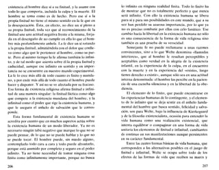existencia el hombre dice sí a su finitud, y la asume con
todo lo que comporta, incluida la culpa y la muerte. El
hombre se toma como es de hecho. Pero ese sí a la
propia finitud no tiene el mismo sentido en la fe que en
la desesperación. Esta, en efecto, no dice un sí pleno a
su propia finitud, toda vez que al reconocimiento de la
finitud une una actitud negativa frente a la misma, forja-
da en el desengaño de no cumplir en ella lo que el hom-
bre más profundamente anhela. La fe dice un sí rotundo
a la propia finitud, admitiéndola con el dolor que conlle-
va como algo que le pertenece al hombre, como su par-
te. Pero al mismo tiempo la fe afirma también lo infini-
to, y de tal modo que asienta sobre él la propia finitud y
caducidad, aunque ese infinito en sentido y en impor-
tancia no se encuentre en nuestro mundo experimental.
La fe lo cree más allá de todo cuanto es finito y munda-
no, y por ende más allá de todo cuanto el hombre puede
hacer y disponer. Y así no se ve afectada por su fracaso.
Esa forma de existencia religiosa afirma finitud e infini-
tud de una manera singular: la finitud fáctica como algo
que compete a la existencia mundana del hombre, y la
infinitud como el poder que rige la existencia humana, y
que le asegura el anhelo de salvación que le corres-
ponde.
Esta forma fundamental de existencia humana se
acredita por cuanto que en muchos aspectos actúa sobre
la existencia humana de un modo liberador. Ya no es
necesario ningún tabú negativo que marque lo que no se
puede pensar, de lo que no se puede hablar y lo que no
se puede tocar. El hombre puede, sin miedo alguno,
contemplarlo todo cara a cara y todo puede afrontarlo,
porque está asumido por completo y seguro en el poder
infinito. Ya no tiene necesidad de tomar ninguna cosa
finita como infinitamente importante, porque no busca
206
lo infinito en ninguna realidad finita. Todo lo finito ha
de mostrar que no es totalmente perfecto y que nunca
será infinito. Con ello la existencia humana se libera
para sí y para sus posibilidades en este mundo, que a su
vez han perdido su azarosa importancia, por lo que ya
no es preciso combatir por ellas con celo fanático. Ese
cambio hacia la libertad en la existencia humana no sólo
es una consecuencia de la forma de vida religiosa sino
también es una prueba de su veracidad.
Semejante fe no puede reclamarse a unas razones
convincentes, sino a lo que Welte denomina «llamadas
interiores», que al hombre le resultan perceptibles y
aceptables como verdad en la alegría de la existencia
infantil, en la experiencia de la culpa, en el encuentro
con la muerte y en la experiencia del «existes, luego
tienes derecho a existir», aunque sólo sea en una actitud
interna determinada: el hombre las percibe en la pacien-
cia de una escucha silenciosa y en la libertad de la obe-
diencia.
El elemento de lo finito, que puede encontrarse en
las experiencias humanas de lo contingente, y el elemen-
to de lo infinito que se deja sentir en el anhelo funda-
mental del hombre que busca sentido, felicidad y salva-
ción, son para Welte, bajo la influencia de Kierkegaard
y de la filosofía existencialista, ocasión para entender la
vida humana como una realización existencial, que
intenta equilibrar o compaginar en una forma de vida
unitaria los elementos de finitud e infinitud, cambiantes
de continuo en sus manifestaciones aunque persistentes
en su carácter fundamental.
Entre las cuatro formas básicas de vida humana, que
corresponden a las alternativas posibles en el juego de
finitud e infinitud, Welte se ocupa sobre todo de los
efectos de las formas de vida que reciben su marca y
207
 