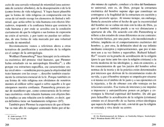 cuño de una cerrada voluntad de mismidad (una autono-
mía de carácter absoluto), de la desesperación o de la fe
(como forma de vida religiosa). Y logra hacer plausible
que la forma de vida religiosa en comparación con las
otras de tal modo recoge los elementos de finitud e infi-
nitud, que actúa sobre la vida humana con efectos libe-
radores, responde a la confianza básica que sostiene la
vida humana y por ende se acredita con la condición
ciertamente de que la religión o sus formas de expresión
no estén al servicio, y por tanto no puedan ser utiliza-
das, de una forma de vida marcada por una voluntad
cerrada de mismidad.
Brevísimamente vamos a referirnos ahora a otras
tentativas de justificación y acreditación de la religión
en el campo de la antropología.
Wolfhart Pannenberg40
hace hincapié en la estructu-
ra excéntrica del proceso vital humano, que Plessner
había estudiado en su antropología filosófica41
; y ello
porque esa estructura específica, ese característico «es-
tar en el otro» —condición previa para la objetividad del
trato humano con las cosas—, describe también exacta-
mente la estructura esencial de la fe. Porque también en
esa forma de vida religiosa nos olvidamos de nosotros
mismos al edificar sobre aquel o sobre aquello a lo que
otorgamos nuestra confianza. Pannenberg procura po-
ner de manifiesto que, como consecuencia de la estruc-
tura excéntrica «toda relación humana con objetos fini-
tos implica ya una relación con lo infinito, es decir, que
eri definitiva tiene un fundamento religioso» (67).
También para Plessner la experiencia de que el hom-
bre va más allá de cualquier contenido finito por el he-
40. Anthropologie, 57-71.
11. Véase supra 181-184.
2C8
cho mismo de captarlo, conduce a la idea del fundamen-
to universal, esto es, de Dios, porque la estructura
excéntrica del hombre supone algo que constituye un
contrapeso a la fragilidad de la estructura en cuestión y
puede prestarle apoyo. Al mismo tiempo, sin embargo,
llama la atención sobre el hecho de que la excentricidad
del hombre no se calma sin más con la idea de Dios, ya
que el hombre también puede a su vez distanciarse y
apartarse de ella. De acuerdo con ello Pannenberg se
refiere a dos estados de cosas diferentes en ese contexto:
la relación fáctica, por una parte, a lo incondicionado e
infinito, implícita en el comportamiento excéntrico del
hombre; y, por otra, la definición ideal de ese infinito
mediante conceptos y representaciones, que por sí mis-
mos son a su vez finitos y superables. Richard Schaef-
fler42
recurre en la prueba de acreditación de la religión
(para la que tiene ante los ojos la religión cristiana) a la
teoría moderna de las ideologías; y, más en concreto, a
los conocimientos de que los juicios del hombre sobre
normas de la teoría y de la práctica están determinados
por intereses que derivan de la circunstancias reales de
su vida, y que el hombre siempre se empeña por situarse
a sí mismo en el ámbito de lo justo y a sus oponentes en
la injusticia, a fin de obtener con ello ventajas en las
relaciones sociales. Esa trama de intereses y ese impulso
a imponerse y autojustificarse ponen en peligro y co-
rrompen la libertad espiritual del hombre. De ahí que
para Schaeffler la acreditación de la religión (cristiana)
consiste en el desarrollo de su fuerza crítico-ideológica
que supera la ideología de raíz, con tal de que la religión
se entienda y viva desde su centro.
42. Der Wahrheitsanspruch der Religión, en Funkkolleg Religión, Studienbegleit-
briefl, Weinheim-Basilea 1983, 85-116.
209
 