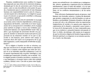 Nuestras consideraciones para justificar la religión
han empezado por una crítica de la conciencia moderna,
dominada por la idea de autonomía y por el motivo del
poder, cada vez más descalificado como punto de parti-
da y fundamento para la construcción de una identidad
humana con responsabilidad social y para la conserva-
ción del mundo de la vida humana. La religión se acredi-
ta por el contrario ya que puede contribuir a solucionar
esos problema capitales.
Así como la moderna idea de autonomía va acertada
en su lucha contra todas las dependencias y alienaciones
degradantes del hombre, convertida en el único funda-
mento de la concepción de la mismidad y de la realidad
pone también en peligro y socava una verdadera auto-
realización humana con responsabilidad social. Ello se
debe a que el principio de autonomía elevado a la cate-
goría de absoluto se demuestra inadecuado para la com-
prensión de las relaciones sociales en las que se des-
arrolla la vida humana; pone además todo cuanto se
encuentra fuera del sujeto en la perspectiva de lo que
debe dominarse y acaba empujando al individuo al aisla-
miento43
.
En la religión el hombre no sólo se relaciona con
algo que está fuera de él, sino que además se experimen-
ta y sabe a sí mismo como alguien que existe por otro,
que no es un individuo separado yuxtapuesto a otro en
su mundo experimental sino un poder ontológico y una
realidad que transciende al hombre con su mundo. Así,
la religión permite al hombre percibirse y aceptarse a sí,
a sus semejantes y al mundo entero como una realidad
recibida y debida a otro. Con ello se pone como funda-
43. Cf. T. Koch, Religión und die Erfahrung von Sinn, en H.-E. Bahr (dir.),
Religionsgespráche. Zur gesellschafüichen Rolle der Religión, Darmstadt-Neuwied
1975, 120-145.
210
mentó una actitud frente a la realidad que es indispensa-
ble, abierta, agradecida y respetuosa para las relaciones
interhumanas y para el orden del mundo, a la vez que
preserva contra toda absolutización de la realidad mun-
dana, de los conflictos intramundanos y de las metas
humanas.
Esta referencia fundamental aporta al proceso vital
humano una honradez unitaria y credora de identidad,
que permite comprender la vida del hombre en toda su
hondura y profundidad. Estimula al hombre a fin de que
no pase por alto y sin reflexionar sobre las experiencias
fragmentarias de sentido y le capacita para superar las
experiencias de lo absurdo y sinsentido y para resistir a
la resaca de la desesperación. Le hace responsable para
que en su conducta y actuación fomente activamente el
bien. Lo dicho, sin embargo, sólo cuenta en el supuesto
de que la referencia religiosa del hombre haga posible la
libertad espiritual y no degenere en un sistema autorita-
rio y hostil a las libertades.
211
 