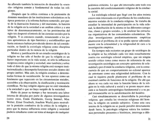 ha aflorado también la intención de descubrir la «esen-
cia» religiosa común y fundamental de todas las reli-
giones.
Después que la crítica continua a la pretensión de
dominio mundano de las instituciones eclesiásticas en la
época posterior a la reforma hubiera sometido, por par-
te de la ilustración francesa y del marxismo, la función
de la religión en la sociedad a un análisis crítico y a una
labor de desenmascaramiento, en las postrimerías del
siglo xix despertó el interés de las ciencias sociales por la
religión. Y es entonces cuando, renunciando a los jui-
cios apriorísticos de tipo histórico y sociofilosófico que
hasta entonces habían prevalecido dentro de tal conside-
ración, se fundó la sociología religiosa como disciplina
particular dentro de la ciencia de la religión.
Motivo y justificación de un estudio sociológico de la
religión no fue sólo el hecho de que la religión es un
factor importante en la vida social, ni sólo la influencia
recíproca entre religión y sociedad, sino también y sobre
todo el dato de que la misma religión está siempre insti-
tucionalizada y desempeña funciones sociales dentro del
propio ámbito. Más aún, la religión conduce a determi-
nadas formas de socialización. Se nos aparece como un
fenómeno que repercute en las circunstancias sociales,
accesibles a la observación, la clasificación y teorización
científicas. No hay religión alguna que no esté vinculada
a la sociedad o que no haya surgido de la sociedad.
Hubo de pasar su tiempo y fue necesaria una labor
intensa de décadas por parte de algunos investigadores
(entre otros, Émile Durkheim, Georg Simmel, Max
Weber, Ernst Troeltsch, Joachim Wach) para neutrali-
zar la posición combativa de la crítica de la religión y
para que la mutua influencia entre religión y sociedad
pudiera estudiarse como un tema al margen de cualquier
20
polémica criticista. Lo que ahí interesaba ante todo era
la cuestión del condicionamiento religioso de la conduc-
ta social.
La sociología eclesial que llegó con los años treinta
estuvo más interesada en el problema de los condiciona-
mientos sociales de la conducta religiosa. Se trataba de
estudiar la intensidad de participación en la vida ecle-
sial, la distribución de la misma en las diferentes catego-
rías, clases y grupos sociales, y de analizar las estructu-
ras organizativas de las comunidades eclesiásticas. Di-
chas investigaciones predominantemente empíricas
plantearon el problema de si se podía operar adecuada-
mente con la eclesialidad y la religiosidad de cara a la
investigación empírica.
En tiempos más recientes un grupo de sociólogos de
la religión se ha rebelado cada vez más resueltamente
contra esa sociología eclesial empírica, que sin ningún
sentido crítico toma como marco de referencia de una
investigación sociológica un concepto apriorista de ecle-
sialidad y por él mide la conducta religiosa, con la conse-
cuencia de que un comportamiento no eclesial aparece
de antemano como una religiosidad deficiente. Con lo
cual ni siquiera puede plantearse el problema de un
eventual cambio de funciones de la religión. De ahí que
ahora se vea cada vez más la función básica de la reli-
gión en la vida cultural y social y se preste mayor aten-
ción a su función antropológica fundamental y a su pa-
pel irrenunciable en la autoformación del hombre.
Casi simultáneamente se desarrollaba la psicología
religiosa, que estudia las vivencias religiosas del hom-
bre, la religión en sentido subjetivo. Como esta cara
interna de la religión no se puede percibir directamente
desde fuera, la psicología religiosa valora los testimo-
nios personales presentes e históricos, interroga a dife-
21
 