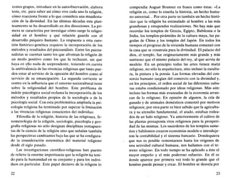 rentes grupos, introduce en la autoobservación, elabora
tests, etc. para saber así cómo vive cada uno la religión,
cómo reacciona frente a lo que considera una manifesta-
ción de la divinidad. En las últimas décadas este plan-
teamiento se ha desarrollado en dos direcciones. La pri-
mera se caracteriza por investigar cómo surge la religio-
sidad en el hombre y qué relación guarda con el
desarrollo psíquico humano. La respuesta a esta cues-
tión histórico-genética requiere la incorporación de los
métodos y resultados del psicoanálisis. Entre los psicoa-
nalistas se cuentan tanto los que afrontan la religión de
un modo positivo como los que la rechazan, sin que
haya en ello nada de sorprendente, teniendo en cuenta
la ambivalencia de las vivencias religiosas que tanto pue-
den estar al servicio de la opresión del hombre como al
servicio de su emancipación. La segunda corriente se
centra en la influencia que el entorno sociocultural tiene
sobre la religiosidad del hombre. Este problema de
índole psicológica social reclama la incorporación de los
métodos y resultados propios de la sociología o de la
psicología social. Con esta problemática ampliada la psi-
cología religiosa ha terminado por superar la limitación
a las vivencias religiosas conscientes del individuo.
Filosofía de la religión, historia de las religiones, fe-
nomenología de la religión, sociología, psicología y geo-
grafía religiosas no sólo designan disciplinas yuxtapues-
tas de la ciencia de la religión sino que señalan también
las perspectivas cambiantes bajo las que se ha configura-
do la consideración sistemática del material religioso
desde el siglo pasado.
Las investigaciones científico-religiosas han puesto
de relieve la enorme importancia que la religión ha teni-
do para la humanidad en su conjunto y para los indivi-
duos en particular. Este papel decisivo de la religión lo
22
compendia August Brunner en frases como éstas: «La
religión es, como lo enseña la historia, un hecho huma-
no universal... Por otra parte es también un hecho histó-
rico que la religión ha estimulado al hombre a las más
grandiosas y estupendas realizaciones. No hay más que
recordar los templos de Grecia, Egipto, Babilonia o la
India, los templos-pirámides de la cultura maya, las pa-
godas de China y los templos del Japón. En todos los
tiempos el progreso de la vivienda humana comenzó con
la casa que se construía para la divinidad. El palacio del
dios, el templo, fue originariamente más grande y más
suntuoso que el mismo palacio del rey, al que servía de
modelo. En un principio todas las artes tienen matiz
religioso, no sólo la arquitectura, sino incluso la escultu-
ra, la pintura y la poesía. Las formas elevadas del con-
sorcio humano surgían del comercio con la divinidad y,
en los principios, el orden social de las diferentes cultu-
ras estaba condicionado por ideas religiosas. Más aún:
incluso las formas más avanzadas de la economía arran-
can de lo religioso. En opinión de algunos, la cría de
ganado y de animales domésticos comenzó por motivos
religiosos; por otra parte es bien sabido que la agricultu-
ra y su utensilio fundamental, el arado, estaban rodea-
dos de un halo religioso. Ya anteriormente el cultivo de
las plantas presuponía ritos religiosos para la prosperi-
dad de las mismas. Los sacerdotes de los templos súme-
nos y babilonios crearon economías modelo e introduje-
ron la contabilidad y el sistema bancario. Dondequiera
que nos es posible remontarnos hasta los orígenes de
una actividad cultural humana, nos hallamos con el te-
rreno religioso. En todo tiempo se ha aplicado a éste el
mayor empeño y el más poderoso esfuerzo. En él es
donde aparece por primera vez todo lo grande que el
hombre puede pensar y crear. El hombre se desvela por
23
 