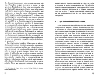 los dioses con más amor y perseverancia que por sí mis-
mo. Para ellos, no para sí, reserva lo mejor y lo más
precioso. Tratándose de ellos, toda suntuosidad y toda
prodigalidad le parece poca. Poco o nada se ha conser-
vado de los palacios de los faraones; en cambio, ¡qué
imponentes se alzan los restos, relativamente escasos,
de los templos que ellos construyeron! A los dioses con-
sagró siempre el hombre lo mejor que tenía sin rehuir el
holocausto de seres humanos siempre que creía hacerse
así agradable a la divinidad, aparte los innumerables
animales que les ofrecía en sacrificio. Y ahora téngase
presente que todo esto se hacía por un ser desconocido;
extremadamente raros son los que en diversas circuns-
tancias afirmaron haberle visto u oído o haberse encon-
trado con él corporalmente. Todo aquello se hacía por
un mundo que, examinado con los criterios normales,
era absolutamente inexistente. Es algo inconcebible que
el hombre nunca ni en ninguna parte haya podido con-
tentarse con lo presente y tangible, con lo «de hecho» y
lo «positivo»11
.
Las religiones del pasado y del presente no sólo re-
claman un inventario científico, un estudio ordenador y
comparativo, requieren también una valoración crítica,
que corresponde a la esencia y al derecho de la religión
sobre la base de la razón humana. Ahora bien, eso es
asunto de la filosofía, que no sólo se pregunta por el ser
fáctico de la religión sí que también por su esencia, sen-
tido, derecho y validez. Con su existencia táctica, las
religiones todavía no se justifican ante la razón humana.
A la reflexión filosófica no le basta comprobar lo que es
religión. Tiene que examinar asimismo si la religión
11. A. Brunner, La religión, Herder, Barcelona 1963. p. lOs (ed. orig. alemana:
Friburgo de Brisg. 1956).
24
es una conducta humana con sentido, si existe con razón
y si cumple de hecho lo que promete ser. Tal reflexión
filosófica puede compaginarse, como queda dicho, tanto
con una tendencia afirmativa de la religión como con
otra que la niega. Y ambas cosas pueden comprobarse
en los planteamientos que se han hecho desde la
antigüedad.
0.3. Tipos básicos de filosofía de la religión
En la filosofía de la religión son dos las realidades
comprendidas: religión y filosofía. Esa vinculación abre
la posibilidad de elegir el punto de partida de la filosofía
en la filosofía o en la religión, la posibilidad de situar el
epicentro en una o en otra, de tal modo que pueden
elaborarse algunos tipos básicos de filosofía de la reli-
gión radicalmente distintos, que a su vez permiten diver-
sas variantes. Una filosofía de la religión que centra su
interés en la filosofía y hace de ésta su punto de partida,
está claro que la considera anterior en el tiempo y supe-
rior en importancia, y sólo se ocupa de la religión por el
hecho de que la filosofía es una ciencia universal y se
pregunta por la realidad experimental en su conjunto
averiguando sus condiciones de posibilidad. Aquí la filo-
sofía se convierte en el poder que todo lo determina. Se
cultiva la filosofía de la religión sobre la base de una
filosofía determinada y se interpretan los fenómenos re-
ligiosos de acuerdo con un sistema filosófico previo.
Puede servir como ilustración el tipo de filosofía de la
religión fundada por Kant {La religión dentro de los lí-
mites de la mera razón, 1793) y que en el neokantismo
adquiere sus perfiles más precisos. Aquí la filosofía se
hace autorreflexión del espíritu humano sobre sus fun-
25
 