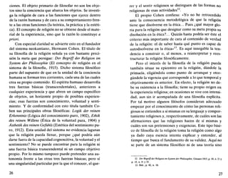 ciones. El objeto primario de filosofar no son los obje-
tos sino la conciencia que abarca los objetos. Se investi-
ga la religión de cara a las funciones que ejerce dentro
de la razón humana y de cara a su comportamiento fren-
te a las otras funciones (la teórica, la práctica y la estéti-
ca). El concepto de religión no se obtiene desde el mate-
rial de la experiencia, sino que la razón lo constituye a
priori.
Con especial claridad se advierte esto en el fundador
del sistema neokantiano, Hermann Cohén. El título de
su filosofía de la religión señala ya con bastante preci-
sión la meta que persigue: Der Begriff der Religión im
System der Philosophie (El concepto de religión en el
sistema de la filosofía, 1915). Dicho sistema filosófico
parte del supuesto de que en la unidad de la conciencia
humana se forman tres corrientes, cada una de las cuales
crea su propio contenido. El espíritu humano desarrolla
tres fuerzas básicas (transcendentales), anteriores a
cualquier experiencia y que abren un campo específico
de objetos, un horizonte propio de posibles experien-
cias; esas fuerzas son conocimiento, voluntad y senti-
miento. Y de conformidad con esto titula también Co-
hén sus principales obras filosóficas: Logik der reinen
Erkenntnis (Lógica del conocimiento puro, 1902), Ethik
des reinen Willens (Ética de la voluntad pura, 1904) y
Ásthetik des reinen Gefühls (Estética del sentimiento pu-
ro, 1912). Esta unidad del sistema no evidencia lagunas
que la religión pueda llenar, porque ¿qué podría aún
darse fuera de la capacidad cognoscitiva, la voluntad y el
sentimiento? No se puede encontrar para la religión ni
una fuerza básica transcendental ni un campo objetivo
propio. Por lo mismo tampoco puede pretender una au-
tonomía frente a las otras tres fuerzas básicas; pero sí
una singularidad particular por la que el conocer, el que-
26
rer y el sentir religiosos se distinguen de las formas no
religiosas de esas actividades12
.
El propio Cohén confiesa: «Yo no he retrocedido
ante la consecuencia metodológica de que la religión
tiene que disolverse en la ética... Pues ¿qué mayor glo-
ria para la religión que designar como su meta propia su
disolución en la ética?... Quizás hasta podría ser éste el
criterio más importante de cara al contenido de verdad
de la religión: el de saber hasta qué punto es capaz de
autodisolverse en la ética»13
. Es aquí innegable la ten-
dencia a construir o, al menos, a reinterpretar y rees-
tructurar la religión filosóficamente.
Pero el interés de la filosofía de la religión puede
también situar su epicentro en la religión, dándole la
primacía, eligiéndola como punto de arranque y otor-
gándole la vigencia que corresponde a lo que temporal y
objetivamente es anterior. En efecto, la religión no de-
be su existencia a la filosofía; tiene su propio origen en
la experiencia religiosa; en ocasiones se vive con intensi-
dad, aun sin ir acompañada de una filosofía explícita.
Por tal motivo algunos filósofos consideran adecuado
empezar por el conocimiento de cómo las personas reli-
giosas se entienden a sí mismas en su lenguaje y compor-
tamiento religiosos y, respectivamente, de cuáles son las
afirmaciones que las religiones hacen de sí mismas y
cuáles son sus pretensiones y exigencias. Este tipo bási-
co de filosofía de la religión toma la religión como algo
ya dado cuya esencia intenta explicar y entender, al
tiempo que busca el fundamento de su validez. Aquí no
se parte de un sistema filosófico ni de una teoría sino
12. Der Begriff der Religión im System der Philosophie, Giessen 1915, p. 10, n. 21 y
p. 15, n. 31 y 32.
13. Ibíd., p. 42, n. 18.
27
 