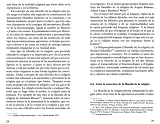 más bien de la realidad religiosa que viene dada en la
experiencia y en la historia.
Tal concepto de una filosofía de la religión sólo po-
día surgir tras haber sido superada la concentración del
pensamiento filosófico moderno en la conciencia y su
función mediante un giro hacia el objeto, que hoy apa-
rece claramente en la consigna del movimiento filosófi-
co de la fenomenología, ligada al nombre de Husserl:
«¡Vuelta a las cosas!» El pensamiento lucha por liberar-
se de todas las opiniones tradicionales y preconcebidas
sobre los objetos, así como de las tendencias de todo
tipo hacia construcciones aprioristas, al tiempo que pro-
cura volverse a las cosas en actitud de entrega ingenua
intentando estudiarlas en su realidad dada.
Este tipo de filosofía de la religión, que pretende
entender la religión y su importancia por vía de acuerdo
(einvernehmend), arranca del supuesto de que en la con-
sideración objetiva la esencia de las manifestaciones re-
ligiosas se le aparece a quien se deja afectar por las
mismas y está persuadido de que toda visión que se pre-
senta como originaria es una fuente legítima de conoci-
miento. Dicho concepto de una filosofía de la religión
resulta más adecuado a la autonomía y pretensión de la
religión que no el primer tipo básico. Tampoco corre
tanto el peligro de someter la religión a una ley que no le
hace justicia. La religión vivida precede a cualquier filo-
sofar que se haga sobre la misma; la religión tiene la
primacía. Un ejemplo de este tipo es la filosofía de la
religión de Johannes Hessen14
, montada sobre el cono-
cimiento básico de la autonomía de la religisón, que tra-
ta de la esencia y de la verdad de la religión y que con-
cluye con una reflexión sobre las formas esenciales de
14. J. Hessen, Religionsphílosophie, 2 vols., Munich-Basilea 2
1955.
28
las religiones. En el mismo grupo pueden incluirse tam-
bién las filosofías de la religión de August Brunner,
Albert Lang y Bernhard Welte15
.
En el marco del interés por el lenguaje, típico de la
filosofía de las últimas décadas, son hoy cada vez más
numerosos los filósofos que plantean la cuestión de la
esencia de la religión y de su responsabilidad ante
la razón partiendo del lenguaje religioso. Y lo hacen
convencidos de que el lenguaje es el medio en el que se
le ofrece al hombre la realidad. Consiguientemente en
la investigación del lenguaje religioso lo que está en jue-
go es la religión misma con sus exigencias frente al
hombre16
.
La Religionsphílosophie (Filosofía de la religión) de
Richard Schaeffler17
constituye un trabajo interesante,
que impresiona y convence. En él analiza el autor los
tres planteamientos metodológicos que se han desarro-
llado en la filosofía de la religión de los dos últimos
siglos: el transcendental, el fenomenológico y el lingüís-
tico-analítico, intentando combinarlos de tal modo que
se completen mutuamente, compensen sus puntos débi-
les y aporten sus valores específicos.
0.4. Sobre la estructura de la filosofía de la religión
La filosofía de la religión intenta comprender la reli-
gión sobre el terreno de la experiencia accesible a todos
15. A. Brunner, La religión, Herder, Barcelona 1963; A. Lang, Viesen und Wahr-
heit der Religión, Munich 1977; B. Welte, Filosofía de la religión, Herder, Barcelona
1982 (ed. orig. alemana: Friburgo de Brisg. 1978).
16. W.-D. Just, Religióse Sprache und analytische Philosophie, Stuttgart-Berlín-
Colonia-Maguncia 1975; H. Schródter, Analytische Religionsphílosophie, Friburgo-
Munich 1979; K. Wuchterl, Philosophie und Religión, Berna-Stuttgart 1982.
17. Friburgo-Munich 1983.
29
 