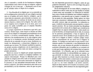 alto el contenido y sentido de los fenómenos religiosos
explicándolos como efecto de algo no religioso, según la
consigna de «no es más que...», fácilmente corre el ries-
go de resbalar sobre el objeto de la religión.
2. Una filosofía de la religión que ve su cometido no
en la configuración constructiva de una religión racional
sino en el análisis del sector objetivo «religión», que le
viene dado de antemano, para entender su esencia, sen-
tido y justificación no concluye de hecho sin un conoci-
miento objetivo y básico de la religión. Ese saber sobre
el ser empírico de la religión no es la meta, pero sí el
punto de salida ineludible para el empeño filosófico
acerca de la religión.
La propia experiencia se demuestra aquí útil y pro-
vechosa. Desde luego, como mejor se alcanza un saber
acerca de la religión es trabajando personalmente en ese
terreno o al menos considerándolo familiar. Quien se
enfrenta a las manifestaciones de la vida religiosa como
algo que le es totalmente extraño fácilmente queda en
situación de no entender de qué se trata; fácilmente en-
tiende las afirmaciones y actuaciones religiosas en un
sentido que no tienen. No obstante también la experien-
cia propia necesita completarse con la experiencia y el
saber de los demás, sobre todo con vistas a corregir los
propios prejuicios.
Quien no conoce la religión por propia experiencia
propende más bien a reducir su compleja realidad a un
aspecto determinado. Porque la dificultad para com-
prender la religión está sobre todo en la misma comple-
jidad del tema. Al observador interesado la religión se
le presenta en una pluralidad desconcertante de fenó-
menos y aspectos, que deben entenderse ante todo en su
peculiaridad y en sus relaciones, antes de que sea posi-
32
ble una impresión general de la religión y antes de que
podamos entenderla. Aquí se corre un riesgo muy grave
de comprensión reductiva.
En la investigación de un tema difícil y complejo la
reducción se ofrece como una vía que facilita el estudio
y hasta como una necesidad. La reducción la entende-
mos como el hecho de delimitar una realidad compleja y
polifacética a una parcela que se separa y estudia des-
de un punto de vista particular. Quien quiere ver claro
tiene que concentrar y delimitar sus observaciones a fin
de poder conocer algo con precisión. La reducción es,
pues, condición necesaria para una percepción y conoci-
miento precisos. De ese modo proceden las disciplinas
particulares de la ciencia de la religión que consideran la
religión bajo un aspecto determinado, como puede ser
el de la doctrina, la interpretación de la vida, la vivencia
de las personas participantes o bajo el aspecto de la
actuación social. En la medida en que el aspecto obser-
vado de la religión se limita a nuestro campo visual,
nuestro conocimiento de ese sector de lo religioso se
afianza. Y el peligro no está tanto en que nuestro cono-
cimiento apunte a la reducción, a una delimitación de la
mirada, sino en que dejemos de percibir la reducción y
acabemos afirmando que la realidad en su conjunto no
es más que lo que captamos de la misma bajo un aspecto
determinado. A la filosofía, que no se entiende como
una ciencia particular, le está prohibido ese camino, ya
que pretende en efecto ser una ciencia universal. De
ahí que deba mantener su círculo visual lo más abierto
posible, y deba estar atenta a conservarse en la perspec-
tiva más dilatada del tema respectivo, para seguir siendo
lo que es y no verse reducida a un sector concreto.
Quien no desea marrar en lo tocante a la esencia y senti-
do de la religión, debe arrancar de una impresión gene-
33
 