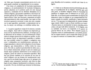 ral. Sólo que el propio conocimiento previo de la reli-
gión puede constituir un impedimento en su camino.
Con vistas a la ampliación de la propia experiencia
religiosa y al cuestionamiento de la propia inteligencia
previa aducimos en la primera parte de este manual
aspectos y resultados de las distintas disciplinas de la
ciencia religiosa, que pueden contribuir a una mejor im-
presión general de la religión. Dos son los caminos que
aquí se abren. Cabe, por una parte, empeñarse en lograr
una panorámica lo más vasta posible, que capte en este
terreno lo general y corriente; y cabe, por otra, conside-
rar lo más específico, particular y sorprendente del te-
ma. Lo mejor, sin embargo, es combinar ambas vías.
3. La parte segunda se ocupa de la esencia y sentido
de la religión. Ante todo se compara esa impresión ge-
neral con las manifestaciones similares, al tiempo que se
la diferencia de las mismas. En esa delimitación compa-
rativa la imagen general de la religión se perfila, se pue-
de apreciar mejor su importancia específica y autóno-
ma, que prohibe reducir la religión a cualquiera otra
cosa o confundirla con manifestaciones parecidas. El
origen inmediato y directo de la religión es el acto básico
religioso, que desencadena y vivifica todos los otros
actos. Por ello se analiza la peculiaridad de dicho acto y
de su objeto intencional, porque es por ese camino por
donde mejor podemos adentrarnos en la esencia de la
religión y poner de relieve su contenido específico. Mas
hay que pensar también en la relación de ese acto in-
terno religioso con sus formas de manifestación exte-
rior, que no son desde luego algo que se le agregue a la
religión como ornamento accesorio; más bien en ellas
logra el acto religioso fundamental su eficacia y en ellas
se percibe. Por esa vía habrá que alcanzar la determina-
34
ción filosófica de la esencia y sentido que tiene la re-
ligión.
4. Cada vez se discuten más las pretensiones de vali-
dez y la justificación de la religión, mientras que, por
otra parte, el hombre religioso siente la necesidad de
justificar la religión ante el tribunal de su razón; por
todo ello, en la tercera parte acometemos la empresa de
demostrar cómo la religión es un comportamiento hu-
mano cargado de sentido, justificado y hasta necesario
tal vez. Y es que para la comprensión de nuestro tiempo
sigue siendo válido lo que ya Kant escribía en el suyo:
«Nuestra época es ciertamente la época específica de la
crítica a la que todo debe someterse. A la religión, con
su santidad, sus leyes y su majestad, se la quiere en
general liberar de esa crítica. Pero después suscita la
sospecha contra sí justificadamente y no puede preten-
der un respeto sincero, que la razón sólo otorga a lo que
es capaz de sostener su examen libre y abierto»^".
20 I Kant, Kritik der reinen Vernunft, en Werke, en 10 tomos, t. m, 13 nota;
trad. cast.. Crítica de la razón pura, Alfaguara, Madrid 1978.
35
 