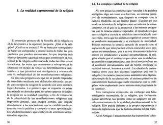 /. La realidad experimental de la religión
El cometido primero de la filosofía de la religión es
el de responder a la siguiente pregunta: ¿Qué es la reli-
gión? ¿Cuál es su esencia? No se trata por consiguiente
de hacer un compendio y enumeración de todas las pro-
piedades que pueden encontrarse; lo que importa más
bien es descubrir aquellas notas que constituyen el con-
tenido de la religión a diferencia de todas las otras mani-
festaciones, las notas que mantienen y salvaguardan su
identidad en medio de todas las determinaciones cam-
biantes, y que permiten una inteligencia y orientación
ante la multiplicidad de las manifestaciones religiosas.
Es ésta una pregunta a la que no se puede responder
de inmediato mediante una definición adecuada, crean-
do un concepto de religión de acuerdo con unos criterios
lógico-formales. Lo primero que se requiere es echar
una mirada en derredor para ver cómo aparece de hecho
la religión en su realidad compleja, a fin de entresacar
de la pluralidad de las manifestaciones religiosas una
impresión general, una imagen común, que impide
abandonarse a las asociaciones que se establecen direc-
tamente con la palabra y tampoco a unas aproximacio-
nes unidimensionales, que excluyen de antemano deter-
minados aspectos.
36
1.1. La compleja realidad de la religión
No son pocas las personas que vinculan a la palabra
«religión» algo así como una doctrina, un sistema primi-
tivo de conocimiento, que después se compara con la
ciencia moderna en un mismo plano. Cuando de ese
modo se considera la religión como un sistema de cono-
cimiento, en el que se da respuesta a las mismas pregun-
tas que la ciencia intenta responder, el resultado es que
entre religión y ciencia se establece una relación de con-
currencia, en la que los sistemas cognitivos concurrentes
se combaten mutuamente y se excluyen de necesidad.
Porque mientras la ciencia procede de acuerdo con el
supuesto de que sólo pueden sernos conocidos unos pro-
cesos intramundanos, que a su vez descansan exclusiva-
mente en condiciones y causas intramundanas, la reli-
gión admite por ¿1 contrario que existe una realidad su-
prasensible y supramundana, que de tal modo influye en
el acontecer intramundano que de hecho configura la
realidad natural, humana y social. La relación de concu-
rrencia entre esos dos sistemas cognitivos que son la
religión y la ciencia proporciona asimismo una explica-
ción simple de la secularización: el sistema primitivo de
conocimiento humano que suele vincularse con la «reli-
gión» viene suplantado por el sistema más progresista de
la «ciencia».
Esta concepción representa sin embargo una falsa
inteligencia racionalista de la religión, que fácilmente
puede advertirse tan pronto como se adquiere un sen-
cillo conocimiento de la realidad pluridimensional de la
religión. Ello puede deberse a la propia experiencia o
bien a la experiencia que la historia misma nos ha trans-
mitido.
Así el Antiguo Testamento nos ha transmitido la his-
37
 