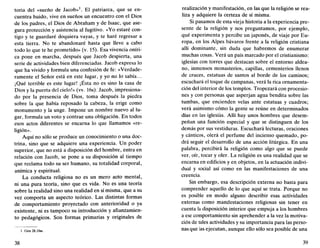 toria del «sueño de Jacob»1
. El patriarca, que se en-
cuentra huido, vive en sueños un encuentro con el Dios
de los padres, el Dios de Abraham y de Isaac, que ase-
gura protección y asistencia al fugitivo. «Yo estaré con-
tigo y te guardaré doquiera vayas, y te haré regresar a
esta tierra. No te abandonaré hasta que lleve a cabo
todo lo que te he prometido» (v. 15). Esa vivencia oníri-
ca pone en marcha, después que Jacob despierta, una
serie de actividades bien diferenciadas. Jacob expresa lo
que ha vivido y formula una confesión de fe: «Verdade-
ramente el Señor está en este lugar, y yo no lo sabía...
¡Qué terrible es este lugar! ¡Ésta no es sino la casa de
Dios y la puerta del cielo!» (vv. 16s). Jacob, impresiona-
do por la presencia de Dios, toma después la piedra
sobre la que había reposado la cabeza, la erige como
monumento y la unge. Impone un nombre nuevo al lu-
gar, formula un voto y contrae una obligación. En todos
esos actos diferentes se encarna lo que llamamos «re-
ligión».
Aquí no sólo se produce un conocimiento o una doc-
trina, sino que se adquiere una experiencia. Un poder
superior, que no está a disposición del hombre, entra en
relación con Jacob, se pone a su disposición al tiempo
que reclama todo su ser humano, su totalidad corporal,
anímica y espiritual.
La conducta religiosa no es un mero acto mental,
ni una pura teoría, sino que es vida. No es una teoría
sobre la realidad sino una realidad en sí misma, que a su
vez comporta un aspecto teórico. Las distintas formas
de comportamiento proyectado con anterioridad o ya
existente, ni es tampoco su introducción y afianzamien-
to pedagógicos. Son formas primarias y originales de
1. Gen 28,10ss.
38
realización y manifestación, en las que la religión se rea-
liza y adquiere la certeza de sí misma.
Si pasamos de esta vieja historia a la experiencia pre-
sente de la religión y nos preguntamos, por ejemplo,
qué experimenta y percibe un japonés, de viaje por Eu-
ropa, en los Alpes bávaros frente a la religión cristiana
allí dominante, sin duda que habremos de enumerar
muchas cosas. Verá un país marcado por el cristianismo:
iglesias con torres que destacan sobre el entorno aldea-
no, inmensos monasterios, capillas, cementerios llenos
de cruces, estatuas de santos al borde de los caminos;
escuchará el toque de campanas, verá la rica ornamenta-
ción del interior de los templos. Tropezará con procesio-
nes y con personas que asperjan agua bendita sobre las
tumbas, que encienden velas ante estatuas y cuadros;
verá asimismo cómo la gente se reúne en determinados
días en las iglesias. Allí hay unos hombres que desem-
peñan una función especial y que se distinguen de los
demás por sus vestiduras. Escuchará lecturas, oraciones
y cánticos, olerá el perfume del incienso quemado, po-
drá seguir el desarrollo de una acción litúrgica. En una
palabra, percibirá la religión como algo que se puede
ver, oír, tocar y oler. La religión es una realidad que se
encarna en edificios y en objetos, en la actuación indivi-
dual y social así como en las manifestaciones de una
creencia.
Sin embargo, esa descripción externa no basta para
comprender aquello de lo que aquí se trata. Porque no
es posible en modo alguno describir esas actividades
externas como manifestaciones religiosas sin tener en
cuenta la disposición interior que empuja a los hombres
a ese comportamiento sin aprehender a la vez la motiva-
ción de tales actividades y su importancia para las perso-
nas que las ejecutan, aunque ello sólo sea posible de una
39
 