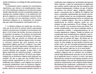 puede considerarse un catálogo de tales manifestaciones
religiosas.
A continuación vamos a exponer tres conocimientos
importantes, que afectan a las manifestaciones religio-
sas: 1) Los fenómenos religiosos no son datos de nuestro
mundo experimental a los que corresponda siempre y en
principio una cualidad religiosa; 2) su cualificación reli-
giosa la adquieren en un determinado contexto históri-
co, en conexión con una experiencia concreta; 3) los
fenómenos religiosos no se yuxtaponen sin conexión,
sino que están estrechamente relacionados entre sí.
1. La historia religiosa nos enseña que casi todos y
cada uno de los datos de nuestro mundo experimental
pueden convertirse para el hombre en un fenómeno reli-
gioso: el sol, la luna, las estrellas, las cosas y procesos de
la naturaleza, las plantas y los animales, las expresiones
lingüísticas y las actuaciones del hombre, los lugares y
los tiempos. Hay que advertir no obstante que entre
esas manifestaciones religiosas algunas tienen un alcan-
ce universal, mientras que otras aparecen con una
importancia religiosa más local y temporal. Una mani-
festación que ha tenido importancia religiosa dentro de
un contexto cultural histórico puede no tenerla en un
contexto diferente (por ejemplo, el signo fálico o las
figuras maternales de numerosos pechos, o determina-
dos animales o cuerpos celestes). Ni todo lo que origina-
riamente fue un fenómeno religioso pudo mantener esa
cualidad. De ello se sigue que una realidad dada en
nuestro mundo experimental no está ya en sí y por sí
cualificada como religiosa, y que ninguna cosa o proceso
se presenta simplemente como un fenómeno religioso.
Un fenómeno se convierte en manifestación religiosa
cuando, dentro de un determinado contexto cultural, es
42
cualificado como religioso por las personas afectadas de
dicho contexto, y tiene en consecuencia un significado
que confiere sentido como para dar una respuesta a las
cuestiones fundamentales y últimas con que el hombre
se enfrenta. Los objetos, signos, imágenes, palabras,
gestos y actuaciones que se califican de religiosos son
cosas y contenidos experimentales que poseen una for-
ma y realidad incluso sin una interpretación religiosa.
Ninguna de tales manifestaciones tiene en exclusiva una
esencia y realidad religiosa. Una cruz es también una
manifestación de carácter religioso, puede ser, por
ejemplo, un signo matemático. El sol, el fuego, los ges-
tos de vasallaje o los lavatorios tienen una forma y un
sentido comprensibles como meras realidades sujetas a
la experiencia sensible e independientemente de su
eventual significación religiosa. Donde las piedras son
consideradas como manifestaciones religiosas y son ve-
neradas como santas, no por ello se veneran indistinta-
mente todas las piedras del lugar; allí mismo hay in-
numerables piedras que no merecen tal respeto y vene-
ración. Se trata siempre de unas piedras concretas que
reciben culto, que son veneradas precisamente porque
tienen algo de lo que carecen las piedras vulgares, por-
que en ellas aparece algo que ya no es mera piedra.
En nuestro mundo experimental una cosa adquiere
calidades religiosas sólo en conexión con el hombre,
cuando dicha manifestación tiene que ver con él y alcan-
za un significado nuevo y decisivo, es decir, una nueva
dimensión por encima de su percepción corriente y de su
realidad cotidiana. Para que una manifestación se pueda
considerar objetivamente como religiosa señala Jacques
Waardenburg dos condiciones, proponiendo en conse-
cuencia una doble definición, interna y externa respecti-
vamente. Para él en el fenómeno religioso se trata, «pri-
43
 