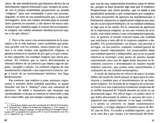 mero, de una manifestación que funciona dentro de un
determinado espacio relacional y que, siempre de acuer-
do con la propia sensibilidad, proporciona un sentido
"religioso" para una comunidad o para una persona.
Segundo, se trata de una manifestación que, a juicio del
investigador, tiene una validez absoluta para la comuni-
dad o persona en cuestión; y ello dentro del marco rela-
cional al que, también según el criterio del investigador,
le compete una validez asimismo absoluta para los suje-
tos a los que afecta»3
.
2. Pero si las cosas y los acontecimientos de la natu-
raleza y de la vida humana, como realidades que pode-
mos percibir con los sentidos, nunca tienen por sí mis-
mos y en todo tiempo una significación religiosa, se
plantea entonces la cuestión de por qué y en qué contex-
to han adquirido esa cualidad religiosa que ahora pre-
sentan. Es evidente que la nueva determinación la
obtienen dentro de un contexto que implica algo de sin-
gular, escogido y selecto. La cualidad religiosa de una
manifestación responde a una experiencia concreta, sur-
ge a través de un acontecimiento histórico, nos llega
históricamente.
Ese contexto, que confiere a cosas, procesos, expre-
siones o acciones dicha cualidad específica, se puede
describir con Ian T. Ramsey4
como una «situación de
apertura». Se alude a situaciones que alcanzan una
«profundidad» en la que se contiene lo observable y más
de lo observable, que son siempre empíricas y algo más,
3. J. Waardenburg, Religión unter dem Gesichtspunkt der religiosen Erscheinungen,
en T. Rendtorff (dir.), Religión ais Problem der Aufklarung, p. 13-33, especial. 17.
4.1.T. Ramsey, Religious Language. An Empirical Placing of Theological Phrases,
Londres 1957. La exposición de su postura en W.-D. Jusl (cf. introducción, nota 16) y
en I.U. Dalferth (cf. cap. 1, nota 16).
44
que son de una «importancia evocativa» para el afecta-
do, porque se hace presente algo más que lo empírico.
Proporcionan una visión peculiar, que va unida a una
perplejidad profunda y que compromete por completo.
En tales situaciones de apertura las manifestaciones o
fenómenos adquieren su significación religiosa por enci-
ma de su percepción habitual y de su realidad cotidiana;
es algo que se les añade. En la «situación de apertura»
de la experiencia religiosa, ya sea una vivencia de reve-
lación, una visión mística o una contemplación especula-
tiva, se penetra el mundo concreto hasta una realidad
que está fuera o más allá de lo concreto empírico y dis-
ponible. Un acontecimiento, un objeto, una persona o
un lugar, en una palabra, cualquier realidad parcial de
nuestro mundo experimental, son transcendidos hasta
una realidad superior e indisponible, que ya no se puede
objetivar ni investigar como partes de nuestro mundo
experimental, pero que de algún modo descansa en fe-
nómenos concretos y determinados de nuestro mundo
empírico concreto, que actúan como representación o
realización de esa realidad metaempírica.
A modo de ilustración me referiré de nuevo al relato
bíblico del sueño de Jacob porque es típico para la cons-
titución y también para el descubrimiento de un fenó-
meno religioso. En la huida de la venganza de su herma-
no Jacob tuvo una experiencia totalmente inesperada de
la terrible majestad de Yahvéh durante un sueño en un
determinado lugar. Por ello el lugar y la piedra sobre la
que había descansado la cabeza se separan del resto y
adquieren una calidad especial: es un lugar «terrible»,
y la piedra se convierte en lápida conmemorativa
ungiéndola, y el lugar adquiere el nombre nuevo de Bet-
El, casa de Dios. Un poder y realidad superior, que no
es de cada día y que escapa a la intervención del hom-
45
 