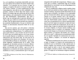 bre, se le manifiesta a la persona sorprendida, por enci-
ma o por debajo de los objetos de nuestro mundo expe-
rimental. Y en conexión con esa vivencia, el lugar, el
tiempo y el soporte del suceso se truecan en algo espe-
cial, selecto y distinto. La nueva significación que esas
cosas adquieren, más allá de sus otras cualidades y pro-
piedades, consiste en ofrecer algo como objeto o expe-
riencia o en señalar algo que queda más allá de la reali-
dad cotidiana y de la percepción corriente de dichas co-
sas, algo sobrehumano, supramundano, algo santo y
divino, que sin embargo para la persona afectada y su
vida es algo que confiere un sentido nuevo. Esto último
se debe a que de alguna manera permita una respuesta a
las cuestiones fundamentales a las que se enfrenta cada
hombre en determinadas situaciones límite de su exis-
tencia.
Dos son los caminos, que cabe pensar y refrendar
con testimonios religiosos, por los que se puede llegar a
esa cualificación complementaria. La cualificación reli-
giosa puede deberse a una iniciativa sin más de lo divi-
no, por lo que esa realidad superior y de la que el hom-
bre no puede disponer se manifiesta y revela en las ma-
nifestaciones que ella misma elige. Se trata aquí de un
manifestarse de lo divino en lo mundano. En este con-
texto habla Mircea Eliade de «hierofanías»5
, que literal-
mente significan «manifestaciones de lo santo». Esta
designación de hierofanía presenta el proceso diferen-
ciador y cualificativo en que surgen los fenómenos reli-
giosos, de tal modo que lo divino —que en sí no es
simplemente un elemento del mundo experimental— se
manifiesta en cosas y acontecimientos que sí son parte
5. M. Eliade, Die Religionen und das Heilige. Elemente der Religionsgesckichte,
Salzburgo 1954, 27ss.
46
integrante del mundo de la experiencia. Objetos y pro-
cesos que ya existen y representan algo en el mundo
experimental se convierten a su vez en hierofanía de la
existencia de otra cosa.
Pero la cualificación religiosa puede también darse
de un modo que permite un mayor campo de acción a la
iniciativa humana. El proceso puede desarrollarse de tal
manera que un hombre o un grupo se vea sorprendido
por una vivencia de lo divino, que esa irrupción se expe-
rimente en el propio contexto vital y que después el
hombre cree o elija para esa vivencia un signo de expre-
sión que objetivamente puede valorarse o entenderse
como una correspondencia de lo divino experimentado,
para lo cual tales signos de expresión se toman del mate-
rial de nuestro mundo de la experiencia. En ese caso, el
hombre elige el signo de expresión bajo la impresión de
la vivencia religiosa; es él quien intenta establecer una
concordancia entre su vivencia y la expresión. Günter
Lanczkowski designa esa formación de un fenómeno re-
ligioso debida a la iniciativa del hombre una «realiza-
ción» de lo santo6
, a diferencia de la manifestación debi-
da a lo sagrado. Ejemplos de realizaciones son la erec-
ción de altares y templos y la creación de imágenes
sagradas.
Mediante la manifestación de lo divino son ante todo
el lugar, el tiempo y el soporte del acontecimiento en
cuestión los que se convierten en algo especial para el
hombre religioso. En conexión con ese acontecimiento
puede surgir un culto y, con él, unos espacios santos,
unos tiempos, acciones y relatos, textos y utensilios sa-
grados. El origen de los fenómenos religiosos mediante
6. G. Lanczkowski, Einführung in die Religionsphánomenologie, Darmstadt 1978,
37s.
47
 
