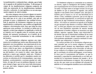 la manifestación o realización hace, además, que al lado
de lo sagrado se dé también lo profano. Y ello porque el
origen de las manifestaciones religiosas comporta sin
duda una separación de las manifestaciones mediante
elección o selección, lo cual significa a su vez una sepa-
ración respecto de todo lo demás.
Así como ninguna cosa ni proceso alguno en nuestro
mundo experimental es por sí mismo religioso, tampoco
hay nada que en sí y por sí sea profano, sino que en
principio es pura y simplemente una realidad terrena.
Sola la aparición de fenómenos religiosos (ya sea por
manifestación o realización), que confiere un significado
religioso a determinadas cosas, hace que todas las otras
aparezcan como profanas. Lo profano se define por lo
sagrado; es decir que adquiere su significado a través de
su relación con lo sagrado como lo corriente que esté
delante del santuario (profanum); en el ámbito de lo
corriente se desarrolla normalmente la vida cotidiana
del hombre.
Las manifestaciones religiosas suponen una expe-
riencia de la realidad que marca una diferenciación fun-
damental; con otras palabras, una experiencia de la rea-
lidad en que el hombre con sus semejantes, con su en-
torno y todo lo que tiene a su disposición se distingue
como un «más acá» de un «más allá» que está por enci-
ma del hombre y de cuanto le rodea, como algo más
poderoso y mayor que cualquier «más acá». Gracias a
esa diferencia es posible que lo «mundano» pueda con-
vertirse en referencia de lo «transmundano», que cosas,
hombres, acontecimientos y acciones puedan ser «sím-
bolos» de algo de lo que no podemos disponer en cual-
quier tiempo y lugar, que no nos viene dado directamen-
te y que, por tanto, tampoco puede ser designado de
manera directa.
48
Un fenómeno religioso se caracteriza en su estructu-
ra interna, según la inteligencia del hombre religioso,
por su participación en lo terreno-mundano y en lo divi-
no-santo. Un lugar santo es un lugar terreno a la vez que
un ámbito en que se presenta lo sagrado; una piedra
sagrada es una piedra como cualquier otra, mas para el
hombre que la venera es a la vez una hierofanía de lo
divino. Cosas, realidades y procesos, que ya son algo en
nuestro mundo experimental, se convierten en signos de
expresión de algo totalmente extraordinario, sagrado y
divino. «Un objeto se convierte en sagrado en la medida
en que incorpora algo distinto a sí mismo» (Mircea Elia-
de)7
; se diría que adquiere una nueva dimensión. A tra-
vés de esos fenómenos separados de nuestro mundo
experimental el hombre religioso se encuentra con algo
distinto, superior, sagrado, divino, cuya objetividad es
de distinto tipo que la objetividad cotidiana de las cosas
y procesos de nuestro mundo experimental, que nos-
otros podemos aprehender y manejar mediante el cono-
cimiento que comprueba y objetiva.
La esencia peculiar de los fenómenos religiosos per-
mite entender que en la ciencia religiosa el concepto
simbólico puede alcanzar una importancia capital. En
nuestro siglo ese concepto se ha convertido, no sólo por
lo que respecta a la religión sí que también a la psicolo-
gía, la sociología y la ciencia del lenguaje, en un concep-
to clave para el conocimiento del hombre, ya que la
necesidad y capacidad de simbolización es un dato pri-
mordial de la experiencia humana del mundo y de la
comprensión interhumana al respecto. No se puede pa-
sar por alto que existe un uso múltiple del concepto de
símbolo en la investigación científica acerca del hombre.
7. Die Religionen und das Heilige, 35.
49
 