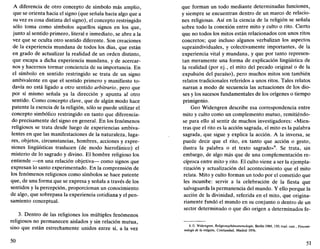 A diferencia de otro concepto de símbolo más amplio,
que se orienta hacia el signo (que señala hacia algo que a
su vez es cosa distinta del signo), el concepto restringido
sólo toma como símbolos aquellos signos en los que,
junto al sentido primero, literal e inmediato, se abre a la
vez que se oculta otro sentido diferente. Son creaciones
de la experiencia mundana de todos los días, que están
en grado de actualizar la realidad de un orden distinto,
que escapa a dicha experiencia mundana, y de acercar-
nos y hacernos tormar conciencia de su importancia. En
el símbolo en sentido restringido se trata de un signo
ambivalente en que el sentido primero y manifiesto to-
davía no está ligado a otro sentido arbitrario, pero que
por sí mismo señala ya la dirección y apunta al otro
sentido. Como concepto clave, que de algún modo hace
patente la esencia de la religión, sólo se puede utilizar el
concepto simbólico restringido en tanto que diferencia-
do precisamente del signo en general. En los fenómenos
religiosos se trata desde luego de experiencias ambiva-
lentes en que las manifestaciones de la naturaleza, luga-
res, objetos, circunstancias, hombres, acciones y expre-
siones lingüísticas traslucen (de modo hierofánico) el
misterio de lo sagrado y divino. El hombre religioso los
entiende —en una relación objetiva— como signos que
expresan lo santo experimentado. En la comprensión de
los fenómenos religiosos como símbolos se hace patente
que, de una forma que se expresa y señala a través de los
sentidos y la percepción, proporcionan un conocimiento
de algo, que sobrepasa la experiencia cotidiana y el pen-
samiento conceptual.
3. Dentro de las religiones los múltiples fenómenos
religiosos no permanecen aislados y sin relación mutua,
sino que están estrechamente unidos entre sí, a la vez
50
que forman un todo mediante determinadas funciones,
y siempre se encuentran dentro de un marco de relacio-
nes religiosas. Así en la ciencia de la religión se señala
sobre todo la conexión entre mito y culto o rito. Cierto
que no todos los mitos están relacionados con unos ritos
concretos; que incluso algunos verbalizan los aspectos
supraindividuales, y colectivamente importantes, de la
experiencia vital y mundana, y que por tanto represen-
tan meramente una forma de explicación lingüística de
la realidad (por ej., el mito del pecado original o de la
expulsión del paraíso), pero muchos mitos son también
relatos tradicionales referidos a unos ritos. Tales relatos
narran a modo de secuencia las actuaciones de los dio-
ses y los sucesos fundamentales de los orígenes o tiempo
primigenio.
Geo Widengren describe esa correspondencia entre
mito y culto como un complemento mutuo, remitiéndo-
se para ello al sentir de muchos investigadores: «Mien-
tras que el rito es la acción sagrada, el mito es la palabra
sagrada, que sigue y explica la acción. A la inversa, se
puede decir que el rito, en tanto que acción o gesto,
ilustra la palabra o el texto sagrado»8
. Se trata, sin
embargo, de algo más que de una complementación re-
cíproca entre mito y rito. El culto viene a ser la ejempla-
rización y actualización del acontecimiento que el mito
relata. Mito y culto forman un todo por el cometido que
les incumbe: servir a la celebración de la fiesta que
salvaguarda la permanencia del mundo. Y ello porque la
acción de la divinidad, referida en el mito, que origina-
riamente fundó el mundo en su conjunto o dentro de un
sector determinado o que dio origen a determinados fe-
8. G. Widengren, Religionsphanomenologie, Berlín 1969,150; trad. cast., Fenome-
nología de la religión. Cristiandad, Madrid 1976.
51
 