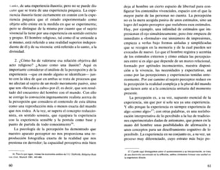 1.1iilo, de una experiencia ilusoria; pero no se puede dis-
cutir que se trata de una experiencia psíquica. La expe-
riencia ilusoria tiene ciertamente en común con la expe-
riencia psíquica que el estado experimentado como
objeto sólo existe en la medida en que se experimenta;
pero se distingue de la misma por cuanto que el sujeto
vivencial la tiene por una experiencia en sentido estricto
y propio. El hombre religioso, tal como él se entiende a
sí mismo, está referido a una realidad superior indepen-
diente de él y de su vivencia: está referido a lo santo, a la
divinidad.
2. ¿Cómo ha de valorarse esa relación objetiva del
acto religioso? ¿Acaso como una ilusión? Aquí es
importante considerar el análisis de la percepción y de la
experiencia —que en modo alguno se identifican— jun-
to con la idea de que en ambas se trata de procesos que
no afectan al sujeto de un modo meramente pasivo, sino
que son «llevadas a cabo» por él; es decir, que son resul-
tado del encuentro del hombre con el mundo. Con ello
se corrige la convicción ingenuamente realista acerca de
la percepción que considera el contenido de esta última
como una reproducción más o menos exacta del mundo
que nos rodea. A la vez, se supera el concepto reduccio-
nista, en sentido sensista, que equipara la experiencia
con la experiencia sensible y la postula como base y
punto de partida de todo conocimiento16
.
La psicología de la percepción ha demostrado que
nuestro aparato perceptor no nos proporciona una re-
producción fotográfica exacta de la realidad que nos
presiona en derredor; la capacidad perceptiva más bien
16. Para lo que sigue, véanse los matizados análisis de I.U. Dalferth, Religióse Rede
von Gotl, Munich 1981, 443-466.
60
deja al hombre un cierto espacio de libertad para con-
figurar los contenidos vivenciales, espacio con el que la
mayor parte de las personas no cuenta. La percepción
no es la mera acogida pasiva de unos estímulos, sino un
logro del sujeto perceptor que reelabora esos estímulos.
Hay, por ejemplo, una infinidad de estímulos que im-
presionan el ojo simultáneamente; pero éste empieza de
inmediato a «formular» ese sinnúmero de impresiones,
empieza a verlas bajo formas aisladas y simplificadas
que se recogen en la memoria y de la cual pueden ser
evocadas de nuevo. Lo que el hombre registra y acentúa
de los estímulos externos y cómo enlaza las percepcio-
nes entre sí es algo que depende de un marco relacional,
formado por aptitudes inconscientes, nuestra disposi-
ción a la vivencia, las necesidades y expectativas, así
como por las percepciones y experiencias tenidas ante-
riormente. Por ese camino el sujeto perceptor reduce en
la percepción la realidad compleja y la plural del mundo
que tienen ante sí a la conciencia unitaria del momento
presente.
La percepción es, a su vez, supuesto esencial de la
experiencia, sin que por sí sola sea ya una experiencia.
Y ello porque la experiencia es siempre experiencia de
algo «como algo»17
; con otras palabras, es una reelabo-
ración interpretativa de lo percibido a la luz de tradicio-
nes experimentales dadas de antemano, que ponen en la
mano del hombre unas posibilidades de afirmación y
unos conceptos para un desciframiento cognitivo de lo
percibido. La experiencia en su conjunto es, a su vez, un
proceso muy diferenciado, cuyo estrato más bajo po-
17. Cuando aquí distinguimos entre el acontecimiento y su interpretación, se trata
de una distinción encontrada en la reflexión; ambos elementos forman una unidad en
la experiencia directa.
61
 