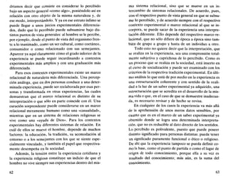 dríamos decir que consiste en considerar lo percibido
bajo un aspecto general «como algo», poniéndolo así en
relación con otro objeto de la misma naturaleza y, de
ese modo, interpretándolo. Y ya en ese estrato ínfimo se
puede llegar a unos juicios experimentales diferencia-
dos, dado que lo percibido puede subsumirse bajo dis-
tintos puntos de vista generales: al hombre se le percibe,
por ejemplo, desde el punto de vista del organismo fren-
te a lo inanimado, como un ser cultural, como coetáneo,
consumidor o como relacionado con sus semejantes.
Aparece ya aquí claramente cómo el grado inferior de la
experiencia se puede seguir incardinando a contextos
experimentales más amplios y con una graduación más
diferenciada.
Para esos contextos experimentales existe un marco
relacional de naturaleza más diferenciada. Una percep-
ción análoga, que en dos personas conduce a una deter-
minada experiencia, puede ser reelaborada por esas per-
sonas y transformada en otras experiencias, las cuales
demuestran que el marco relacional es distinto de su
interpretación o que sólo en parte coincide con él. Una
curación sorprendente puede considerarse en un marco
relacional meramente humano como una «casualidad»,
mientras que en un sistema de relaciones religiosas se
vive como una «ayuda de Dios». Para los contextos
experimentales hay diferentes sistemas de relación. En
cuál de ellos se mueve el hombre, depende de muchos
factores: a educación, la tradición, su acomodación al
entorno o a los semejantes con los que se siente espe-
cialmente vinculado, y también el papel que respectiva-
mente desempeña en la sociedad.
Además, la tensión entre la experiencia cotidiana y
la experiencia religiosa constituye un indicio de que el
hombre no vive siempre sus experiencias dentro del mis-
62
mo sistema relacional, sino que se mueve en un in-
tercambio de sistemas relaciónales. De acuerdo, pues,
con el respectivo punto de vista general en que se subsu-
me lo percibido, y de acuerdo siempre con el respectivo
contexto experimental o marco relacional al que se in-
corpora, se puede sacar de la experiencia una interpre-
tación diferente. Ello depende del respectivo marco re-
lacional, que no sólo difiere de época a época sino tam-
bién de grupo a grupo y hasta de un individuo a otro.
Todo esto no quiere decir que la interpretación, que
se realiza en la experiencia, sea una comprensión total-
mente subjetiva y caprichosa de lo percibido. Como es
un proceso que se realiza en la sociedad, está inserto en
el curso de socialización y puede ser examinado con los
criterios de la respectiva tradición experimental. En últi-
mo análisis lo que está de por medio en la experiencia es
una estructuración coherente y con sentido de la reali-
dad a la luz de un saber experimental ya adquirido, una
estructuración que se acredita en el desarrollo de la mis-
ma vida o que, en el caso de que se demuestre inadecua-
da, es necesario revisar y de hecho se revisa.
En cualquier de los casos la experiencia va más allá
de la aprehensión de unos meros datos sensibles, por
cuanto que es en el marco de un saber experimental ya
obtenido donde se logra una determinada interpreta-
ción, que no es reducible al dato directo de los sentidos.
Lo percibido es polivalente, puesto que puede poseer
distinto significado para personas distintas: puede tener
un significado puramente funcional o ético o religioso.
De ahí que la experiencia tampoco se pueda definir co-
mo la base, como el punto de partida o como el lugar de
origen de todo conocimiento, porque ella a su vez es
resultado del conocimiento; más aún, es la suma del
conocimiento.
63
 