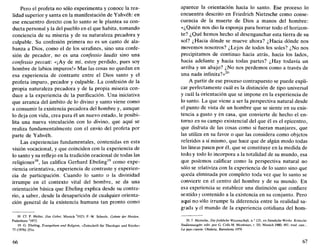 Pero el profeta no sólo experimenta y conoce la rea-
lidad superior y santa en la manifestación de Yahvéh: en
ese encuentro directo con lo santo se le plantea su con-
ducta personal y la del pueblo en el que habita, tomando
conciencia de su miseria y de su naturaleza pecadora y
culpable. Su confesión primera no es un canto de ala-
banza a Dios, como el de los serafines, sino una confe-
sión de pecador, no es una confessio laudis sino una
confessio peccati: «¡Ay de mí, estoy perdido, pues soy
hombre de labios impuros!» Mas las cosas no quedan en
esa experiencia de contraste entre el Dios santo y el
profeta impuro, pecador y culpable. La confesión de la
propia naturaleza pecadora y de la propia miseria con-
duce a la experiencia de la purificación. Una iniciativa
que arranca del ámbito de lo divino y santo viene como
a consumir la existencia pecadora del hombre y, aunque
lo deja con vida, crea para él un nuevo estado, le posibi-
lita una nueva vinculación con lo divino, que aquí se
realiza fundamentalmente con el envío del profeta por
parte de Yahvéh.
Las experiencias fundamentales, contenidas en esta
visión vocacional, y que coinciden con la experiencia de
lo santo y su reflejo en la tradición oracional de todas las
religiones18
, las califica Gerhard Ebeling19
como expe-
riencia orientativa, experiencia de contraste y experien-
cia de participación. Cuando lo santo o la divinidad
irrumpe en el contexto vital del hombre, se da una
orientación básica que Ebeling explica desde su contra-
rio, a saber, desde la desaparición de cualquier orienta-
ción general de la existencia humana tan pronto como
18. Cf. F. Heiler. Das Gebet, Munich 5
1923; P.-W. Scheele. Gebete der Heiden.
Paderborn 2
1973.
19. G. Ebeling, Evangelium und Religión, «Zeitschrift für Theologie und Kirche»
73 (1976) 251s.
66
aparece la orientación hacia lo santo. Ese proceso lo
encuentra descrito en Friedrich Nietzsche como conse-
cuencia de la muerte de Dios a manos del hombre:
«¿Quién nos dio la esponja para borrar todo el horizon-
te? ¿Qué hemos hecho al desenganchar esta tierra de su
sol? ¿Hacia dónde se mueve ahora? ¿Hacia dónde nos
movemos nosotros? ¿Lejos de todos los soles? ¿No nos
precipitamos de continuo hacia atrás, hacia los lados,
hacia adelante y hacia todas partes? ¿Hay todavía un
arriba y un abajo? ¿No nos perdemos como a través de
una nada infinita?»20
A partir de ese proceso contrapuesto se puede expli-
car perfectamente cuál es la distinción de tipo universal
y cuál la orientación que se impone en la experiencia de
lo santo. La que viene a ser la perspectiva natural desde
el punto de vista de un hombre que se siente en su exis-
tencia a gusto y én casa, que convierte de hecho el en-
torno en su campo existencial del que él es el epicentro,
que disfruta de las cosas como si fueran manjares, que
las utiliza en su favor o que las considera como objetos
referidos a sí mismo, que hace que de algún modo todas
las líneas pasen por él, que se constituye en la medida de
todo y todo lo incorpora a la totalidad de su mundo, esa
que podemos calificar como la perspectiva natural no
sólo se relativiza con la experiencia de lo santo sino que
queda eliminada por completo toda vez que lo santo se
convierte en el centro del hombre y de su mundo. En
esa experiencia se establece una distinción que confiere
sentido y contenido a la existencia en su conjunto. Pero
aquí no sólo irrumpe la diferencia entre la realidad sa-
grada y el mundo de la experiencia cotidiana del hom-
20. F. Nietzsche. Diefróhliche Wissenschaft, n° 125. en Samtliche Werke. Kritische
Stuéiermusgée, edit. por G. Colli-M. Montinari, t. III, Munich 1980. 481; trad. cast-,
La gaytt ciencia, Oiañeta, Barcelona 1979.
67
 