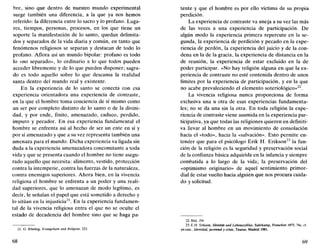 bre, sino que dentro de nuestro mundo experimental
surge también una diferencia, a la que ya nos hemos
referido: la diferencia entre lo sacro y lo profano. Luga-
res, tiempos, personas, procesos, en los que tiene un
soporte la manifestación de lo santo, quedan delimita-
dos y separados de la vida diaria y común, en tanto que
fenómenos religiosos se separan y destacan de todo lo
profano. Aflora así un mundo bipolar: profano es todo
lo «no separado», lo ordinario a lo que todos pueden
acceder libremente y de lo que pueden disponer; sagra-
do es todo aquello sobre lo que descansa la realidad
santa dentro del mundo real y existente.
En la experiencia de lo santo se conecta con esa
experiencia orientadora una experiencia de contraste,
en la que el hombre toma conciencia de sí mismo como
un ser por completo distinto de lo santo o de la divini-
dad, y por ende, finito, amenazado, caduco, perdido,
impuro y pecador. En esa experiencia fundamental el
hombre se enfrenta así al hecho de ser un ente en sí y
por sí amenazado y que a su vez representa también una
amenaza para el mundo. Dicha experiencia va ligada sin
duda a la experiencia amenazadora concomitante a toda
vida y que se presenta cuando el hombre no tiene asegu-
rado aquello que necesita: alimento, vestido, protección
contra la intemperie, contra las fuerzas de la naturaleza,
contra enemigos superiores. Ahora bien, en la vivencia
religiosa el hombre se enfrenta a un poder y una reali-
dad superiores, que lo amenazan de modo legítimo, es
decir, le señalan el papel que está sometido a derecho y
lo sitúan en la injusticia21
. En la experiencia fundamen-
tal de la vivencia religiosa entra el que no se oculte el
estado de decadencia del hombre sino que se haga pa-
21. G. Ebeling, Evangelium und Religión, 253.
68
tente y que el hombre es por ello víctima de su propia
perdición.
La experiencia de contraste va aneja a su vez las más
de las veces a una experiencia de participación. De
algún modo la experiencia primera repercute en la se-
gunda, la experiencia de perdición y pecado en la expe-
riencia de perdón, la experiencia del juicio y de la con-
dena en la de la gracia, la experiencia de distancia en la
de reunión, la experiencia de estar excluido en la de
poder participar. «No hay religión alguna en que la ex-
periencia de contraste no esté contenida dentro de unos
límites por la experiencia de participación, y en la que
no acabe prevaleciendo el elemento soteriológico»22
.
La vivencia religiosa nunca proporciona de forma
exclusiva una u otra de esas experiencias fundamenta-
les; no se da una sin la otra. En toda religión la expe-
riencia de contraste viene asumida en la experiencia par-
ticipativa, ya que todas las religiones quieren en definiti-
va llevar al hombre en un movimiento de consolación
hacia el «todo», hacia la «salvación». Esto permite en-
tender que para el psicólogo Erik H. Erikson23
la fun-
ción de la religión es la seguridad y preservación social
de la confianza básica adquirida en la infancia y siempre
combatida a lo largo de la vida; la preservación del
«optimismo originario» de aquel sentimiento primor-
dial de estar vuelto hacia alguien que nos procura cuida-
do y solicitud.
22. Ibíd. 254.
23.E.H. Erikson, Identitát und Lebenszyklus, Suhrkamp, Francfort 1973, 74s; cf.
en cas!.. Identidad, juventud y crisis, Taurus, Madrid 1981.
69
 