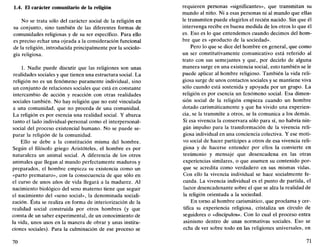 1.4. El carácter comunitario de la religión
No se trata sólo del carácter social de la religión en
su conjunto, sino también de las diferentes formas de
comunidades religiosas y de su ser específico. Para ello
es preciso echar una ojeada a la consideración funcional
de la religión, introducida principalmente por la sociolo-
gía religiosa.
1. Nadie puede discutir que las religiones son unas
realidades sociales y que tienen una estructura social. La
religión no es un fenómeno puramente individual, sino
un conjunto de relaciones sociales que está en constante
intercambio de acción y reacción con otras realidades
sociales también. No hay religión que no esté vinculada
a una comunidad, que no proceda de una comunidad.
La religión es por esencia una realidad social. Y abarca
tanto el lado individual-personal como el interpersonal-
social del proceso existencial humano. No se puede se-
parar la religión de la comunidad.
Ello se debe a la constitución misma del hombre.
Según el filósofo griego Aristóteles, el hombre es por
naturaleza un animal social. A diferencia de los otros
animales que llegan al mundo perfectamente maduros y
preparados, el hombre empieza su existencia como un
«parto prematuro», con la consecuencia de que sólo en
el curso de unos años de vida llegará a la madurez. Al
nacimiento biológico del seno materno tiene que seguir
el nacimiento del «seno social», la denominada sociali-
zación. Ésta se realiza en forma de interiorización de la
realidad social construida por otros hombres (y que
consta de un saber experimental, de un conocimiento de
la vida, unos usos en la manera de obrar y unas institu-
ciones sociales). Para la culminación de ese proceso se
70
requieren personas «significantes», que transmitan su
mundo al niño. Ni a esas personas ni al mundo que ellas
le transmiten puede elegirlos el recién nacido. Sin que él
intervenga recibe en buena medida de los otros lo que él
es. Eso es lo que entendemos cuando decimos del hom-
bre que es «producto de la sociedad».
Pero lo que se dice del hombre en general, que como
un ser constitutivamente comunicativo está referido al
trato con sus semejantes y que, por decirlo de alguna
manera surge en una existencia social, esto también se le
puede aplicar al hombre religioso. También la vida reli-
giosa surge de unos contactos sociales y se mantiene viva
sólo cuando está sostenida y apoyada por un grupo. La
religión es por esencia un fenómeno social. Esa dimen-
sión social de la religión empieza cuando un hombre
dotado carismáticamente y que ha vivido una experien-
cia, se la transmite a otros, se la comunica a los demás.
Si esa vivencia la conservara sólo para sí, no habría nin-
gún impulso para la transformación de la vivencia reli-
giosa individual en una conciencia colectiva. Y ese moti-
vo social de hacer partícipes a otros de esa vivencia reli-
giosa y de hacerse entender por ellos la convierte en
testimonio y mensaje que desencadena en las otras
experiencias similares, o que asumen su contenido por-
que se acredita como verdadero en sus mismas vidas.
Con ello la vivencia individual se hace sócialmente fe-
cunda. La vivencia individual es el punto de partida, el
factor desencadenante sobre el que se alza la realidad de
la religión orientada a la sociedad.
En torno al hombre carismático, que proclama y cer-
tifica su experiencia religiosa, cristaliza un círculo de
seguidores o «discípulos». Con lo cual el proceso entra
asimismo dentro de unas normativas sociales. Eso se
echa de ver sobre todo en las religiones universales, en
71
 