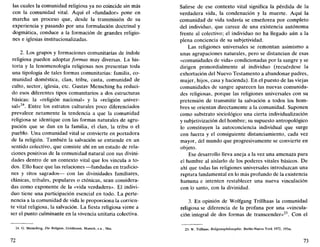 las cuales la comunidad religiosa ya no coincide sin más
con la comunidad vital. Aquí el «fundador» pone en
marcha un proceso que, desde la transmisión de su
experiencia y pasando por una formulación doctrinal y
dogmática, conduce a la formación de grandes religio-
nes e iglesias institucionalizadas.
2. Los grupos y formaciones comunitarias de índole
religiosa pueden adoptar formas muy diversas. La his-
toria y la fenomenología religiosas nos presentan toda
una tipología de tales formas comunitarias: familia, co-
munidad doméstica, clan, tribu, casta, comunidad de
culto, sector, iglesia, etc. Gustav Mensching ha reduci-
do esos diferentes tipos comunitarios a dos estructuras
básicas: la «religión nacional» y la «religión univer-
sal»24
. Entre los estratos culturales poco diferenciados
prevalece netamente la tendencia a que la comunidad
religiosa se identique con las formas naturales de agru-
pación que se dan en la familia, el clan, la tribu o el
pueblo. Una comunidad vital se convierte en portadora
de la religión. También la salvación se entiende en un
sentido colectivo, que consiste ahí en un estado de rela-
ciones positivas de la comunidad natural con sus divini-
dades dentro de un contexto vital que los vincula a to-
dos. Ello hace que las relaciones —fundadas en tradicio-
nes y ritos sagrados— con las divinidades familiares,
ciánicas, tribales, populares o ctónicas, sean considera-
das como exponente de la «vida verdadera». El indivi-
duo tiene una participación esencial en todo. La perte-
nencia a la comunidad de vida le proporciona la corrien-
te vital religiosa, la salvación. La fiesta religiosa viene a
ser el punto culminante en la vivencia unitaria colectiva.
24. G. Mensching, Die Religión, Goldmann. Munich, s.a., 58ss.
72
Salirse de ese contexto vital significa la pérdida de la
verdadera vida, la condenación y la muerte. Aquí la
comunidad de vida todavía se enseñorea por completo
del individuo, que carece de una existencia autónoma
frente al colectivo; el individuo no ha llegado aún a la
plena conciencia de su subjetividad.
Las religiones universales se remontan asimismo a
unas agrupaciones naturales, pero se distancian de esas
«comunidades de vida» condicionadas por la sangre y se
dirigen primordialmente al individuo (recuérdese la
exhortación del Nuevo Testamento a abandonar padres,
mujer, hijos, casa y hacienda). En el puesto de las viejas
comunidades de sangre aparecen las nuevas comunida-
des religiosas, porque las religiones universales con su
pretensión de transmitir la salvación a todos los hom-
bres se orientan directamente a la comunidad. Suponen
como substrato sociológico una cierta individualización
y subjetivización del hombre; su supuesto antropológico
lo constituyen la autoconciencia individual que surge
con fuerza y el consiguiente distanciamiento, cada vez
mayor, del mundo que progresivamente se convierte en
objeto.
Ese desarrollo lleva aneja a la vez una amenaza para
el hombre al aislarlo de los poderes vitales básicos. De
ahí que todas las religiones universales introduzcan una
ruptura fundamental en lo más profundo de la existencia
humana e intenten restablecer una nueva vinculación
con lo santo, con la divinidad.
3. En opinión de Wolfgang Trillhaas la comunidad
religiosa se diferencia de la profana por una «vincula-
ción integral de dos formas de transcender»25
. Con el
25. W. Trillhaas, Religionsphilosophie, Berlín-Nueva York 1972, 195ss.
73
 
