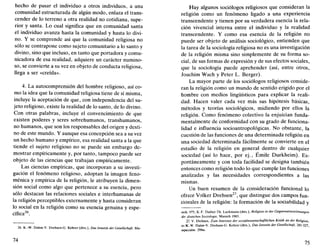 hecho de pasar el individuo a otros individuos, a una
comunidad estructurada de algún modo, enlaza el trans-
cender de lo terreno a otra realidad no cotidiana, supe-
rior y santa. Lo cual significa que en comunidad santa
el individuo avanza hasta la comunidad y hasta lo divi-
no. Y se comprende así que la comunidad religiosa no
sólo se contrapone como sujeto comunitario a lo santo y
divino, sino que incluso, en tanto que portadora y comu-
nicadora de esa realidad, adquiere un carácter numino-
so, se convierte a su vez en objeto de conducta religiosa,
llega a ser «creída».
4. La autocomprensión del hombre religioso, así co-
mo la idea que la comunidad religiosa tiene de sí misma,
incluye la aceptación de que, con independencia del su-
jeto religioso, existe la realidad de lo santo, de lo divino.
Con otras palabras, incluye el convencimiento de que
existen poderes y seres sobrehumanos, transhumanos,
no humanos, que son los responsables del origen y desti-
no de este mundo. Y aunque esa concepción sea a su vez
un hecho humano y empírico, esa realidad santa a la que
tiende el sujeto religioso no se puede sin embargo de-
mostrar empíricamente y, por tanto, tampoco puede ser
objeto de las ciencias que trabajan empíricamente.
Las ciencias empíricas, que incorporan a su investi-
gación el fenómeno religioso, adoptan la imagen feno-
ménica y empírica de la religión, le atribuyen la dimen-
sión social como algo que pertenece a su esencia, pero
sólo destacan las relaciones sociales e interhumanas de
la religión perceptibles externamente y hasta consideran
lo social en la religión como su esencia genuina y espe-
cífica26
.
26. K.-W. Dahm-V. Drehsen-G. Kehrer (dirs.), Das Jenseits der Gesellschaft, Mu-
74
Hay algunos sociólogos religiosos que consideran la
religión como un fenómeno ligado a una experiencia
transcendente y tienen por su verdadera esencia la rela-
ción vivencial interna entre el individuo y la realidad
transcendente. Y como esa esencia de la religión no
puede ser objeto de análisis sociológico, entienden que
la tarea de la sociología religiosa no es una investigación
de la religión misma sino simplemente de su forma so-
cial, de sus formas de expresión y de sus efectos sociales,
que la sociología puede aprehender (así, entre otros,
Joachim Wach y Peter L. Berger).
La mayor parte de los sociólogos religiosos conside-
ran la religión como un mundo de sentido erigido por el
hombre con medios lingüísticos para explicar la reali-
dad. Hacen valer cada vez más sus hipótesis básicas,
métodos y teorías sociológicos, midiendo por ellos la
religión. Como fenómeno colectivo la enjuician funda-
mentalmente de conformidad con su grado de funciona-
lidad e influencia socioantropológicas. No obstante, la
cuestión de las funciones de una determinada religión en
una sociedad determinada fácilmente se convierte en el
estudio de la religión en general dentro de cualquier
sociedad (así lo hace, por ej., Émile Durkheim). Es-
pontáneamente y con toda facilidad se designa también
entonces como religión todo lo que cumple las funciones
analizadas y las necesidades correspondientes a las
mismas.
Un buen resumen de la consideración funcional lo
ofrece Volker Drehsen27
, que distingue dos campos fun-
cionales de la religión: la formación de la sociabilidad y
nich 1975; K.-F. Daiber-Th. Luckmann (dirs.). Religión in der Gegenwartsstromungen
der dmtschen Soziologie, Munich 1983.
27. V. Drehsen, Zum Interesse der sozialwissenschafüichen Krilik an der Religión,
en K.-W. Dahm-V. Drehsen-G. Kehrer (dirs.), Das Jenseits der Gesellschaft, 281-327,
especialm. 299ss.
75
 