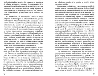 de la identidad del hombre. En concreto, la función de
la religión se considera, primero, desde el aspecto de la
capacitación del hombre para la actuación social, que
constituye la sociedad y la mantiene viva y, segundo, se
cuestiona lo que la religión aporta de cara a la construc-
ción, afianzamiento y renovación de la identidad del
hombre.
La información y el conocimiento a fondo de índole
empírica no bastan para la actuación humana, que no
sólo depende del conocimiento de las situaciones y con-
textos externos sí que también del dominio de la disposi-
ción interna del hombre (de los estados internos de la
conciencia humana), que puede también desencadenar
estados subjetivos de inseguridad, bloquear una conduc-
ta humana o provocar un comportamiento perjudicial.
En el campo del obrar humano referido a la sociedad se
considera como función de la religión la de instalar ese
obrar, mediante la explicación cognitiva, la integración
axiológica moral y el ordenamiento de los afectos in-
ternos (distinción que sigue la división establecida por
Talcott Parsons), en los contextos de la sociedad y con-
tribuir así al afianzamiento de sus estructuras.
Mediante la explicación o apertura cognitiva de sen-
tido la religión supera (transciende) las realidades par-
ciales que se dan en la experiencia cotidiana para llegar
a una totalidad de sentido más vasta que ilumina el con-
junto de la realidad; totalidad de sentido que siempre se
otorga al individuo por la vía de una visión mística in-
terior o de una experiencia externa de revelación y que
es aceptada por otros. Por esa vía sitúa la religión el
mundo, que se presenta al hombre fragmentariamente,
en el horizonte comprensivo de una visión conjunta de
la realidad que confiere un sentido último y definitivo a
las realidades parciales y a la existencia individual con
76
sus relaciones sociales, y le permite al hombre actuar
con pleno sentido.
Pero con sus explicaciones y aperturas de sentido la
religión no sólo crea una visión general de la realidad,
un horizonte de comprensión que le permite al hombre
una comunicación e interacción con otros hombres; vin-
cula también a los individuos con el entramado social,
en cuanto que fundamenta y legitima la base axiológica
fundamental, las representaciones axiológicas y las nor-
mas de la sociedad. Ni es menos importante la disposi-
ción que la religión confiere al hombre de cara al obrar
social al poner bajo control la prepotencia de los afectos
que puede hacer veleidosa la conducta humana. Eso
puede ocurrir de varios modos: primero, por cuanto que
en situaciones de fuerte carga emocional pone a disposi-
ción del hombre unos modelos de expresión (acciones
rituales) socialmehte tolerables para manifestar los sen-
timientos; segundo, por cuanto que la sobrecarga impul-
siva y la presión operativa las transforma y sublima en
un obrar social-productivo; y tercero, porque hace so-
portable la experiencia subjetiva de la discrepancia en-
tre las aspiraciones y la realidad de la sociedad teniendo
en consideración las circunstancias y disponiendo a una
renuncia necesaria y hasta coherente por completo.
Así, la función de la religión se ve, por una parte, en
que capacita al hombre para el obrar social, con lo que
puede surgir y mantenerse la sociedad; y, por otra, en
que dentro del marco de lo socialmente posible salva-
guarda el proceso de la formación de la identidad, que
preserva al individuo de desaparecer por completo en la
sociedad, que le posibilita el poder preservarse a sí mis-
mo frente a la pretensión social de totalidad.
Esa identidad no es un don que se le otorgue de
modo natural al hombre como individuo. Más bien la
77
 