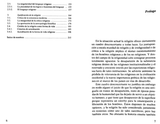 2.5. La singularidad del lenguaje religioso 153
2.5.1. La pluralidad de los logros o funciones del lenguaje ... 155
2.5.2. El lenguaje religioso 157
3. Justificación de la religión 164
3.1. Crítica de la conciencia moderna 166
3.2. La inseguridad de la crítica religiosa 173
3.3. La aportación de la antropología filosófica 179
3.4. Crédito de la religión como forma de vida 193
3.4.1. Criterios de acreditación 193
3.4.2. Acreditación de la forma de vida religiosa 198
índice de nombres 213
6
Prólogo
En la situación actual la religión ofrece ciertamente
un cuadro desconcertante a todas luces. La yuxtaposi-
ción a escala mundial de religión y de irreligiosidad o de
crítica a la religión implica el mutuo cuestionamiento
de los hombres religiosos y de los no religiosos. Y den-
tro del campo de la religiosidad cabe consignar procesos
totalmente opuestos: la desaparición de la substancia
religiosa dentro de las religiones institucionalizadas y el
renovado y creciente interés por las experiencias religio-
sas fuera de tales instituciones. Se advierte asimismo la
pérdida de relevancia de las religiones en la civilización
occidental y la nueva importancia política de las religio-
nes en el marco de los países en vías de desarrollo.
Este cuadro desconcertante no justifica sin embargo
en modo alguno el juicio de que la religión es una anti-
gualla en trance de desaparición, resto de épocas pasa-
das de la humanidad que ha dejado de servir a un objeti-
vo humano, y que tiene que desaparecer de la superficie
porque representa un estorbo para la emancipación y
liberación de los hombres. Estos disponen de muchos
opiáceos, y la religión ha sido considerada justamente
en ocasiones como uno de tales narcóticos; pero hay
también otros. No obstante la historia enseña también
7
 