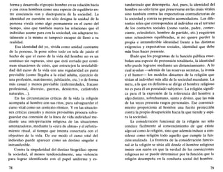 forma y desarrolla el propio hombre en su relación hacia
y con otros hombres como una especie de equilibrio en-
tre conciencia con y discrepancia de la sociedad. La
identidad en cuestión no sólo designa la unidad de la
persona vivida como algo permanente en el curso del
tiempo, sino que también marca las relaciones que el
individuo asume para con la sociedad, sin adaptarse to-
talmente a la misma ni tampoco escapar de lleno a su
realidad.
Esa identidad del yo, vivida como unidad constante
de la persona, la pone sobre todo en tela de juicio el
hecho de que el curso de la vida del hombre no es un
continuo sin rupturas, sino que está cortado por conti-
nuas situaciones de crisis, que entretejen la inviolabili-
dad del curso de la vida con una regularidad en parte
previsible (como llegaba a la edad adulta, ejercicio de
una profesión, matrimonio, jubilación, etc.) o de forma
más casual y menos previsible (enfermedades, fracaso
profesional, divorcio, guerras, destierros, catástrofes
naturales...).
En las circunstancias críticas de la vida la religión
acompaña al hombre con sus ritos, para salvaguardar el
curso vital como un contexto rítmico. Y en las situacio-
nes críticas casuales y menos previsibles procura salva-
guardar esa conexión de la línea de vida individual me-
diante una interpretación religiosa de las situaciones
amenazadoras, mediante la «cura de almas» y el reforza-
miento ritual, al tiempo que intenta conectarla con el
objectivo de la vida. De ese modo el curso vital del
individuo puede aparecer como un destino singular e
intransferible.
Contra la singularidad del destino biográfico opone
la sociedad, al menos tendencialmente, una violencia
para lograr identificarlo con el papel uniforme y es-
78
tandarizado que desempeña. Así, pues, la identidad del
hombre no sólo tiene que preservarse en las crisis vitales
sino también contra las expectativas contradictorias de
la sociedad y contra su presión acomodadora. Los dife-
rentes roles que corresponden al individuo en el terreno
de los contactos sociales (como varón, padre, comer-
ciante, eclesiástico, hombre de partido, etc.) requieren
unas actuaciones equilibradas, si no quiere perder la
propia e intransferible identidad frente a las distintas
exigencias y expectativas sociales, identidad que debe
más bien hacer presente.
Dado que los programas de la función pública enar-
bolan una especie de pretensión totalitaria, la identidad
sólo puede lograrse mediante un distanciamiento. A lo
cual ayudan —además de las reservas secretas, la ironía
y el humor— los modelos distantes de la religión que
sitúan al individuó más allá de la sociedad mundana. La
meta, a la que en definitiva se dirige el hombre religioso
no es para él un postulado subjetivo. La religión signifi-
ca para él la expresión de la referencia del hombre a
algo distinto, sobrehumano, santo y divino, que las más
de las veces presenta rasgos personales. Ese convenci-
miento proporciona al hombre una fuerte protección
contra la propia desaparición hacia la que tiende y aspi-
ra la sociedad.
La consideración funcional de la religión no sólo
conduce fácilmente al convencimiento de que existe
algo así como la religión, sino que además induce a con-
siderar como religión todo aquello que cumple la fun-
ción analizada. La frontera de la consideración funcio-
nal de la religión se sitúa allí donde el hombre religioso
insiste con razón en que la verdad de las convicciones
religiosas no se puede determinar por la función que la
religión desempeña en la conducta social del hombre.
79
 