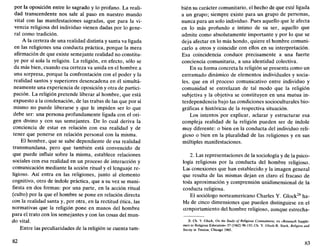 por la oposición entre lo sagrado y lo profano. La reali-
dad transcendente nos sale al paso en nuestro mundo
vital con las manifestaciones sagradas, que para la vi-
vencia religiosa del individuo vienen dadas por lo gene-
ral como tradición.
A la certeza de una realidad distinta y santa va ligada
en las religiones una conducta práctica, porque la mera
afirmación de que existe semejante realidad no constitu-
ye por sí sola la religión. La religión, en efecto, sólo se
da más bien, cuando esa certeza va unida en el hombre a
una sorpresa, porque la confrontación con el poder y la
realidad santos y superiores desencadena en él simultá-
neamente una experiencia de oposición y otra de partici-
pación. La religión pretende liberar al hombre, que está
expuesto a la condenación, de las trabas de las que por sí
mismo no puede liberarse y que le impiden ser lo que
debe ser: una persona profundamente ligada con el ori-
gen divino y con sus semejantes. De lo cual deriva la
conciencia de estar en relación con esa realidad y de
tener que ponerse en relación personal con la misma.
El hombre, que se sabe dependiente de esa realidad
transmundana, pero que también está convencido de
que puede influir sobre la misma, establece relaciones
sociales con esa realidad en un proceso de interacción y
comunicación mediante la acción ritual y el lenguaje re-
ligioso. Así entra en las religiones, junto al elemento
cognitivo, otro de índole práctica, que a su vez se mani-
fiesta en dos formas: por una parte, en la acción ritual
(culto) por la que el hombre se pone en relación directa
con la realidad santa y, por otra, en la rectitud ética, las
normativas que la religión pone en manos del hombre
para el trato con los semejantes y con las cosas del mun-
do vital.
Entre las peculiaridades de la religión se cuenta tam-
82
bien su carácter comunitario, el hecho de que esté ligada
a un grupo; siempre existe para un grupo de personas,
nunca para un solo individuo. Pues aquello que le afecta
en lo más profundo e íntimo de su ser, aquello que
admite como absolutamente importante y por lo que se
deja afectar en lo más hondo, quiere el hombre comuni-
carlo a otros y coincidir con ellos en su interpretación.
Esa coincidencia conduce precisamente a una fuerte
conciencia comunitaria, a una identidad colectiva.
En su forma concreta la religión se presenta como un
entramado dinámico de elementos individuales y socia-
les, que en el proceso comunicativo entre individuo y
comunidad se entrelazan de tal modo que la religión
subjetiva y la objetiva se constituyen en una mutua in-
terdependencia bajo las condiciones socioculturales bio-
gráficas e históricas de la respectiva situación.
Los intentos por explicar, aclarar y estructurar esa
compleja realidad de la religión pueden ser de índole
muy diferente: o bien en la conducta del individuo reli-
gioso o bien en la pluralidad de las religiones y en sus
múltiples manifestaciones.
2. Las representaciones de la sociología y de la psico-
logía religiosas por la conducta del hombre religioso.
Las conexiones que han establecido y la imagen general
que resulta de las mismas dejan en claro el fracaso de
toda aproximación y comprensión unidimensional de la
conducta religiosa.
El sociólogo norteamericano Charles Y. Glock28
ha-
bla de cinco dimensiones que pueden distinguirse en el
comportamiento del hombre religioso, aunque estrecha-
28. Ch. Y. Glock, On the Study of Religious Commitment, en «Research Supple-
roert to Religious Education» 57 (1962) 98-110; Ch. Y. Glock-R. Stark, Religión and
Socíety in Tensión, Chicago 1965.
83
 