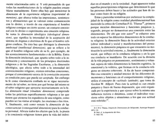 mente relacionadas entre sí. Y está persuadido de que
todas las manifestaciones de la religión pueden ensam-
blarse mutualmente. Entre ellas hay que mencionar la
dimensión de la experiencia religiosa (experiential di-
mensión), que abarca todas las impresiones, sentimien-
tos y afirmaciones que se valoran como comunicación
con lo divino; a través de esa experiencia el hombre
religioso consigue un cierto acceso, un contacto emocio-
nal con lo divino o experimenta una emoción religiosa.
Se suma la dimensión ideológica (ideological dimen-
sión), que significa la intensidad de la aceptación del
sistema de dogmas o doctrinas de fe que el hombre reli-
gioso confiesa. De ésta hay que distinguir la dimensión
intelectual (intellectual dimensión), que se refiere a lo
que el hombre religioso sabe de su fe, por ejemplo, de
los acontecimientos fundamentales o de la Biblia. Entre
la dimensión intelectual, que apunta sobre todo a la in-
formación y conocimiento de los principios doctrinales
religiosos y de las Sagradas Escrituras, y la dimensión
ideológica, que afecta sobre todo a la intensidad del
convencimiento religioso, existen estrechas conexiones,
porque el conocimiento acerca de la convicción creyente
es condición para que pueda ser aceptada. Sin embargo
la fe como vinculación confiada no se sigue necesaria-
mente de tal saber, no tiene por qué brotar del mismo ni
el saber religioso que apoyarse necesariamente en la fe.
La dimensión ritual (ritualistic dimensión) comprende
todas las prácticas específicamente religiosas a las que
tienen que atenerse los seguidores de una religión, como
pueden ser las visitas al templo, las oraciones o los ritos.
Y, finalmente, está como remate la dimensión de las
consecuencias (consequential dimensión) para la conduc-
ta personal. Abraza todos los efectos que la fe, la praxis
y la conciencia religiosas tienen para la vida del indivi-
84
dúo en el mundo y en la sociedad. Aquí aparecen todas
aquellas prescripciones religiosas que determinan lo que
las personas deben hacer y las actitudes que han de to-
mar como fruto de su religión.
Estas y parecidas tentativas por esclarecer la comple-
jidad de la religión como realidad pluridimensional han
merecido la crítica de Cornelius P.G. Tilanus29
, primero
porque mezclan dimensiones y funciones psíquicas y,
segundo, porque no demuestran una conexión entre las
dimensiones. De ahí que este autor30
se esfuerce ante
todo en separar las diferentes dimensiones de la conduc-
ta religiosa: la dimensión física de la actividad exterior
(obrar individual y social y manifestaciones del pensa-
miento), la dimensión psíquica en que encuentra su mo-
tivación la actividad externa, y, finalmente la dimensión
social, que influye en la conducta religiosa y en la que
esa conducta se manifiesta. De acuerdo con la división
de la vida psíquica en pensamiento, sentimiento y volun-
tad, separa de tales dimensiones la función cognitiva, la
emocional y la volitiva, que forman en la conducta reli-
giosa un sistema coherente. A fin de hacer comprensi-
bles esa conexión y unidad interior de las diferentes di-
mensiones y funciones en el comportamiento religioso,
utiliza el concepto de «actitud» (attitude), que toma de
Gordon W. Allport. Para éste la actitud es «un estado
psíquico y físico de buena disposición, que está organi-
zada por la experiencia y que ejerce sobre la misma una
influencia rectora o dinámica, como el individuo reac-
ciona sobre objetos y situaciones a los que esa actitud
está referida»31
.
29. C.P.G. Tilanus, Empirische Dimensionen der Religiositát, Ausburgo-Steppach
1972,118.
30. Ibíd.;cf. la disposición del libro.
31. Ibíd. 132.
85
 