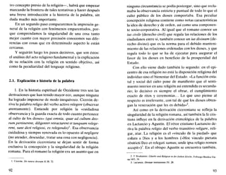 tro concepto previo de la religión—, habrá que empezar
marcando la frontera de tales tentativas y hacer después
una breve introducción a la historia de la palabra, sin
duda mucho más importante.
En un segundo paso compararemos la impresión ge-
neral de la religión con fenómenos emparentados, por-
que comprendamos la singularidad de una cosa tanto
mejor cuanto con mayor precisión conocemos sus dife-
rencias con cosas que en determinado aspecto le están
cercanas.
Y seguirán luego los pasos decisivos, que son éstos:
el análisis del acto religioso fundamental y la explicación
de su relación con la religión en sentido objetivo, así
como la peculiaridad del lenguaje religioso.
2.1. Explicación e historia de la palabra
1. En la historia espiritual de Occidente tres son las
derivaciones que han tenido mayor eco, aunque ninguna
ha logrado imponerse de modo inequívoco. Cicerón de-
riva la palabra religio del verbo activo relegere (observar
atentamente). Entiende por religión la «cuidadosa
observancia y la guarda exacta de todo cuanto pertenece
al culto de los dioses» (qui omnia, quae ad cultum deo-
rum pertinerent, diligenter retractarent et tanquam relege-
rent, sunt dicti religiosi, ex relegendo)'. Esa observancia
cuidadosa y siempre renovada es lo opuesto al negligere
(no atender, descuidar, tratar una cosa con negligencia).
En la derivación ciceroniana se dejan sentir de forma
exclusiva la concepción y la singularidad de la religión
romana. Para el romano la religión era un asunto que en
I. Cicerón, De natura deorum II 28, 72.
92
ninguna circunstancia se podía postergar, sino que recla-
maba la observancia estricta y puntual de todo lo que el
culto público de los dioses comportaba. Esa peculiar
concepción religiosa contiene como notas características
la idea de derecho y de orden, así como una componen-
te socio-corporativa. Al igual que el romano conoce un
ius avile (derecho civil) que regula las relaciones de los
ciudadanos entre sí, también conoce un ius divinum (de-
recho divino) que es la norma para el debido manteni-
miento de las relaciones ordenadas con los dioses, y que
regula todo lo que se ha de ejecutar para asegurar el
favor de los dioses en beneficio de la prosperidad del
Estado.
Con ello viene dado también lo segundo: en el epi-
centro de esa religión no está la disposición religiosa del
individuo sino el bienestar del Estado. «La función esta-
tal y social del culto pone de manifiesto que el senti-
miento interior en una religión así entendida es secunda-
rio; lo decisivo es siempre el obrar, el cumplimiento
exacto de ritos y ceremonias... Lo que uno piense al
respecto es irrelevante, con tal de que los dioses obten-
gan la veneración que les es debida»2
.
Así como en la derivación ciceroniana se refleja la
singularidad de la religión romana, así también la fe cris-
tiana influye en la derivación etimológica de la palabra
en Lactancio y Agustín. El rétor cristiano Lactancio de-
riva la palabra religio del verbo transitivo religare, reli-
gar, atar. La religión es el «vínculo de la piedad» que
enlaza a Dios y a los hombres («Hoc vinculo pietatis
obstricti Deo et relegati sumus; unde ipsa religio nomen
accepit»)3
. En el obispo Agustín se encuentra también,
2. P. Stockmeier. Claube una Religión in derfríihen Kirche, Friburgo-Basilea-Vie-
na 1973, 29.
3. Lactancio, Divinae institutiones IV, 28.
93
 