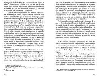 entre otras, la derivación del verbo re-eligere, volver a
elegir4
. La verdadera religión es la que nos ata al Dios
uno y trino, del que nosotros los hombres nos habíamos
separado, del que nos habíamos desatado, y con ella
regresamos a él, volvemos a reelegirlo5
.
La visión panorámica de esas tres posibles derivacio-
nes etimológicas revela, según Norbert Schiffers, «un
sentido convergente, que es más que etimología, pues
representa una descripción de posibles formas de com-
portamiento religioso»6
. Y lo fundamenta del modo si-
guiente: «En efecto, puesto que relegere significa "vol-
verse constantemente a", o también "observar algo a
conciencia", sin duda esto que se trata de circunscribir
debe merecer y hasta exigir solicitud por parte del hom-
bre; de esta exigencia resulta exactamente la segunda
posibilidad de derivación, ya que religare se puede en-
tender como "volver a ligarse" con el primer origen y el
último fin del hombre; finalmente, ya que es posible al
hombre existir olvidado culpablemente de su origen y de
su fin, puede él, mediante la convicción religiosa y con
la correspondiente conversión, "volver a elegir" el ori-
gen y el fin, lo cual responde al sentido de la voz latina
reeligere»7
.
Como respuesta al problema de la esencia de la reli-
gión no basta en modo alguno la derivación lingüística
de la palabra religio, aparte de que no consta con preci-
sión inequívoca. Porque, primero, lo que esa palabra
significa se da también fuera del ámbito lingüístico lati-
no; en otros ambientes culturales la cosa significada ad-
4. Agustín, De civitate Dei X, 32.
5. Cí. íd.. De vera religione, cap. 25, 113.
6. N. Schiffers, Religión, en Sacramentum Munái, t. VI, Herder, Barcelona 3
1985,
col. 909.
7. Ibíd.,cols. 908s.
94
quirió otras designaciones lingüísticas que ponen de re-
lieve aspectos bien diferentes de la religión. Y, segundo,
porque no está demostrado en modo alguno que el sen-
tido etimológico de una palabra y la esencia de la cosa,
que interesa a la filosofía, se superpongan y coincidan
sin más. El sentido de una designación verbal no siem-
pre representa lo que subyace en todos los cambios, la
esencia de una cosa que se mantiene a través de todas
las mutaciones y que preserva su identidad.
Así como el contenido fundamental e histórico de lo
que es filosofía no puede darse aludiendo simplemente
al sentido literal de «amor a la sabiduría», así tampoco
se puede definir la esencia de la religión refiriéndose a la
derivación etimológica de la palabra «religión». Lo que
esas derivaciones lingüísticas describen es simplemente
un viejo concepto previo de religión, que nos ha llegado
a través de los ambientes históricos y culturales y que
condiciona nuestro juicio previo.
2. La palabra «religión», procedente del latín, ha
tenido una marcha triunfal sorprendente, imponiéndose
en todas las lenguas modernas, incluso fuera de las neo-
latinas. La historia de esa palabra ha influido en nuestra
idea previa de la religión más que su explicación etimo-
lógica.
La historia de la palabra en latín la ha compendiado
M. Kobbert8
, y en ella señala que ya en el concepto
fundamental se ha realizado «la subjetivización del con-
cepto objetivo originario». Tomada en ese sentido sub-
jetivo, la palabra adquiere el significado de «temor reli-
gioso, piedad..., que consiste en la observancia cuidado-
8. M. Kobbert, Religio, en Paulys Realencyclopádie der classischen Altertumswis-
senschift, serie II, t. 1, Stuttgart 1914, 565s.
95
 