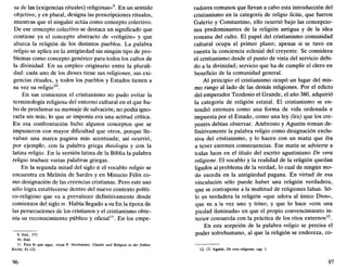 sa de las (exigencias rituales) religiosas»9
. En un sentido
objetivo, y en plural, designa las prescripciones rituales,
mientras que el singular actúa como concepto colectivo.
De ese concepto colectivo se destaca un significado que
contiene ya el concepto abstracto de «religión» y que
abarca la religión de los distintos pueblos. La palabra
religio se aplica en la antigüedad sin ningún tipo de pro-
blemas como concepto genérico para todos los cultos de
la divinidad. En su empleo originario entre la plurali-
dad: cada uno de los dioses tiene sus religiones, sus exi-
gencias rituales, y todos los pueblos y Estados tienen a
su vez su religio10
.
En sus comienzos el cristianismo no pudo evitar la
terminología religiosa del entorno cultural en el que hu-
bo de proclamar su mensaje de salvación; no podía igno-
rarla sin más; lo que se imponía era una actitud crítica.
En esa confrontación hubo algunos conceptos que se
impusieron con mayor dificultad que otros, porque lle-
vaban una marca pagana más acentuada; así ocurrió,
por ejemplo, con la palabra griega theologia y con la
latina religio. En la versión latina de la Biblia la palabra
religio traduce varias palabras griegas.
En la segunda mitad del siglo n el vocablo religio se
encuentra en Melitón de Sardes y en Minucio Félix co-
mo designación de las creencias cristianas. Pero este uso
sólo logra establecerse dentro del nuevo contexto políti-
co-religioso que va a prevalecer definitivamente desde
comienzos del siglo iv. Había llegado a su fin la época de
las persecuciones de los cristianos y el cristianismo obte-
nía su reconocimiento público y oficial11
. En los empe-
9. Ibíd.. 575.
10. Ibíd.
11. Para lo que sigue, véase P. Stockmeier, Glaube und Religión in der frühen
Kirche, 81-122.
96
radores romanos que llevan a cabo esta introducción del
cristianismo en la categoría de religio licita, que fueron
Galeno y Constantino, ello ocurrió bajo las concepcio-
nes predominantes de la religión antigua y de la idea
romana del culto. El papel del cristianismo comunidad
cultural ocupa el primer plano; apenas si se tuvo en
cuenta la conciencia eclesial del creyente. Se considera
el cristianismo desde el punto de vista del servicio debi-
do a la divinidad; servicio que ha de cumplir el clero en
beneficio de la comunidad general.
Al principio el cristianismo ocupó un lugar del mis-
mo rango al lado de las demás religiones. Por el edicto
del emperador Teodosio el Grande, el año 380, adquirió
la categoría de religión estatal. El cristianismo se en-
tendió entonces como una forma de vida ordenada e
impuesta por el Estado, como una ley (lex) que los cre-
yentes debían observar. Ambrosio y Agustín toman de-
finitivamente la palabra religio como designación exclu-
siva del cristianismo, y lo hacen con un matiz que iba
a tener enormes consecuencias. Ese matiz se advierte a
todas luces en el título del escrito agustiniano De vera
religione. El vocablo y la realidad de la religión quedan
ligados al problema de la verdad, lo cual de ningún mo-
do sucedía en la antigüedad pagana. En virtud de esa
vinculación sólo puede haber una religión verdadera,
que se contrapone a la multitud de religiones falsas. Só-
lo es verdadera la religión «que adora al único Dios»,
que es a la vez uno y trino; y que lo hace «con una
piedad iluminada» en que el propio convencimiento in-
terior concuerda con la práctica de los ritos externos12
.
En esta acepción de la palabra religio se precisa el
poder sobrehumano, al que la religión se endereza, co-
12. Cf. Agustín, De vera religione. cap. 1.
97
 