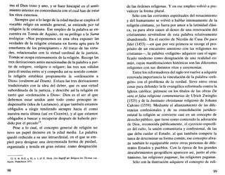 mo el Dios trino y uno, y se hace hincapié en el senti-
miento interior en concordancia con el cual han de estar
los ritos externos.
Siempre que a lo largo de la edad media se emplea el
vocablo religio en sentido general, se entiende por tal
religión la fe cristiana. Ese empleo de la palabra se en-
cuentra en Tomás de Aquino, en su prólogo a la Suma
teológica: «Nos proponemos en esta obra exponer las
verdades de la religión cristiana en forma apta para la
enseñanza de los principiantes.» Al tratar de las virtu-
des, relacionadas con la virtud cardinal de la justicia,
Tomás se ocupa extensamente de la religión. Recoge las
tres derivaciones antes mencionadas de la palabra a par-
tir de relegere, reeligere o religare; las tres son válidas
para él unidas entre sí y compedia así su sentido común:
la religión establece propiamente la «ordenación a
Dios» (ordinem ad Deum). Enlaza las tres derivaciones
tradicionales con la idea del deber, que es una virtud
subordinada de la justicia, y describe así la religión en
tanto que «ordenación a Dios»: Dios es el ser al que
debemos estar unidos ante todo como principio in-
dispensable (idea de Lactancio), al que también estamos
obligados a elegir tendiendo siempre hacia él como
nuestra meta última (así en Cicerón), y al que estamos
obligados a buscar y recuperar después de haberle per-
dido por el pecado13
.
Pese a lo cual, el concepto general de religión no
tuvo un papel decisivo en la edad media. La palabra
quedó reducida a su uso intraeclesial, en el que se em-
pleó para designar una determinada forma de piedad,
organizada y tenida en gran estima: como designación
13. S. th. II-II, q. 81, a. 1; cf. E. Heck, Der Begriff der Religión bei Thomas von
Aquin, Paderborn 1971.
98
de las órdenes religiosas. Y en ese empleo volvió a pre-
valecer la forma plural.
Sólo con las corrientes espirituales del renacimiento
y del humanismo se volvió a hablar intensamente de la
religión cristiana, ya fuera por amor a la latinidad clási-
ca, ya para abrir cauce al deseo de una renovación del
cristianismo sirviéndose de esta palabra relativamente
abandonada. En el escrito de Nicolás de Cusa De pace
fidei (1453) —en que por vez primera se recoge el pro-
pósito de un encuentro amistoso con las religiones no
cristianas—, la palabra «religión» adquiere casi el signi-
ficado moderno como designación de una realidad co-
mún, cuyas manifestaciones históricas son las diferentes
religiones con sus distintos ritos y ceremonias.
Entre los reformadores del siglo xvi vuelve a adquirir
renovada importancia la vinculación de la palabra «reli-
gión» con el problema de la verdad. Sirve entre otras
cosas para defender la' fe evangélica reformada contra la
Iglesia católica: piénsese en los títulos de las obras De
vera et falsa religione commentarius de Ulrich Zwinglio
(1525) y de la Institutio christianae religionis de Johann
Calvino (1559). Mediante el afianzamiento de las dife-
rencias confesionales y de su consolidación jurídico-
estatal la religión se convierte casi en un concepto de
derecho público, que tiene como contenido la adoración
de Dios, reconocida públicamente, el ejercicio específi-
co del culto, la unión comunitaria y confesional, de las
que debe cuidar el Estado, al que también compete la
tarea de determinar su forma común; ese concepto abra-
za también lo equiparable entre otras personas de dife-
rentes Estados y pueblos. Con la época de los grandes
descubrimientos geográficos aparecen así, junto al cris-
tianismo, las religiones paganae, las religiones paganas.
Sólo con la ilustración adquiere el concepto de reli-
99
 