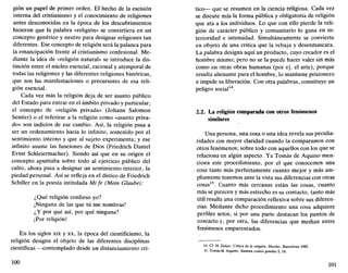 gión un papel de primer orden. El hecho de la escisión
interna del cristianismo y el conocimiento de religiones
antes desconocidas en la época de los descubrimientos
hicieron que la palabra «religión» se convirtiera en un
concepto genérico y neutro para designar religiones tan
diferentes. Ese concepto de religión será la palanca para
la emancipación frente al cristianismo confesional. Me-
diante la idea de «religión natural» se introduce la dis-
tinción entre el núcleo esencial, racional y atemporal de
todas las religiones y las diferentes religiones históricas,
que son las manifestaciones o precursores de esa reli-
gión esencial.
Cada vez más la religión deja de ser asunto público
del Estado para entrar en el ámbito privado y particular;
el concepto de «religión privada» (Johann Salomón
Semler) o el referirse a la religión como «asunto priva-
do» son indicios de ese cambio. Así, la religión pasa a
ser un ordenamiento hacia lo infinito, sostenido por el
sentimiento interno y que al sujeto experimenta; y ese
infinito asume las funciones de Dios (Friedrich Daniel
Ernst Schleiermacher). Siendo así que en su origen el
concepto apuntaba sobre todo al ejercicio público del
culto, ahora pasa a designar un sentimiento interior, la
piedad personal. Así se refleja en el dístico de Friedrich
Schiller en la poesía intitulada Mi fe (Mein Glaube):
¿Qué religión confieso yo?
¡Ninguna de las que tú me nombras!
¿Y por qué así, por qué ninguna?
¡Por religión!
En los siglos xix y xx, la época del cientificismo, la
religión designa el objeto de las diferentes disciplinas
científicas —contemplado desde un distanciamiento crí-
100
tico— que se resumen en la ciencia religiosa. Cada vez
se discute más la forma pública y obligatoria de religión
que ata a los individuos. Lo que con ello pierde la reli-
gión de carácter público y comunitario lo gana en in-
terioridad e intensidad. Simultáneamente se convierte
en objeto de una crítica que la rebaja y desenmascara.
La palabra designa aquí un producto, cuyo creador es el
hombre mismo; pero no se la puede hacer valer sin más
como en otras obras humanas (por ej. el arte), porque
resulta alienante para el hombre, lo mantiene prisionero
e impide su liberación. Con otra palabras, constituye un
peligro social14
.
2.2. La religión comparada con otros fenómenos
similares
Una persona, una cosa o una idea revela sus peculia-
ridades con mayor claridad cuando la comparamos con
otros fenómenos; sobre todo con aquellos con los que se
relaciona en algún aspecto. Ya Tomás de Aquino men-
ciona este procedimiento, por el que conocemos una
cosa tanto más perfectamente cuanto mejor y más am-
pliamente tenemos ante la vista sus diferencias con otras
cosas15
. Cuanto más cercanas están las cosas, cuanto
más se parecen y más estrecho es su contacto, tanto más
útil resulta una comparación reflexiva sobre sus diferen-
cias. Mediante dicho procedimiento una cosa adquiere
perfiles netos, si por una parte destacan los puntos de
contacto y, por otra, las diferencias que median entre
fenómenos emparentados.
14. Cf. H. Zirker, Crítica de la religión, Herder, Barcelona 1985.
15. Tomás de Aquino, Summa contra gentiles I, 14.
101
 