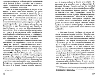 nuestra experiencia de modo que puedan comprenderse
sin la hipótesis de Dios. La religión, por el contrario,
apunta el conjunto del mundo de la vida humana en su
origen y fundamento indisponible.
Frente a las ciencias particulares la religión se en-
tiende a sí misma como ciencia universal, que ignora
cualquier vinculación a un sector de la realidad y que no
se cierra a ningún campo de nuestra experiencia de la
realidad. No se contenta con la comprobación de la re-
gularidad en las relaciones mutuas o de la conexión fun-
cional entre los fenómenos, sino que parte de la idea de
que en lo particular y en el conjunto subyace algo «que
fundamenta» y algo fundamentado que depende de
aquello. Supone, por tanto, una diferencia entre el ser
dependiente y el ser propiamente dicho, entre fenóme-
no y cosa en sí; intenta penetrar en las condiciones de
posibilidad de la realidad experimental en el individuo y
en el conjunto, que a su vez no son objetos experimen-
tales subsumidos en otros objetos de experiencia.
Religión y filosofía aparecen a menudo entrelazadas
en la historia: las religiones de Oriente con la filosofía
(por ej., los Upanishad y los sistemas filosóficos del hin-
duismo) y las filosofías de Occidente con la religión (por
ej., el círculo pitagórico, el neoplatonismo, etc.). De las
relaciones entre religión y filosofía se ha ocupado espe-
cialmente Max Scheler18
. Distingue entre concepciones
doctrinales que afirman una identidad esencial, en parte
o en todo, entre religión y filosofía, y aquellas otras que
defienden una diversidad esencial entre las mismas. Las
concepciones primeras las califica como «tipos de identi-
dad», porque o bien entienden la religión como un esta-
dio previo de la filosofía (tipos de identidad gnósticos)
18. Véase nota 17.
106
o, a la inversa, reducen la filosofía a la religión y la
subordinan a la actitud creyente y religiosa (tipo de
identidad fideístas). Ejemplos del tipo de identidad
gnóstico son para Scheler determinadas formas del bu-
dismo, el neoplatonismo, las sectas gnósticas y también
los filósofos Fichte, Hegel, Schopenhauer y otros. Co-
mo muestra del tipo de identidad fideísta podría consi-
derarse el tradicionalismo19
, mientras que la filosofía y
la teología escolásticas constituyen un ejemplo del tipo
de identidad parcial. En consecuencia tienen que darse
puntos de contacto entre religión y filosofía, aunque
también una diferencia esencial, porque se trata de acti-
tudes mutuamente independientes frente al mundo vital
del hombre.
1. El primer elemento vinculante está en una ten-
dencia fundamental común: religión y filosofía trans-
cienden el mundo de los fenómenos y se adentran en
algo que ya no viene dado directamente con esa realidad
experimental. Toda religión sabe de poderes, de dioses
o de un Dios, que son una realidad impresionante más
allá de la experiencia cotidiana y vulgar, y que actúa e
interviene en el mundo; a su vez, en la filosofía se reali-
za un movimiento cambiante que va de lo aparente a la
esencia, de la superficie a lo propio, de la parte al todo,
délo individual aleatorio a la esencia general, de lo deri-
vado al origen, de la realidad experimental en su con-
junto a las condiciones de su posibilidad, cosas todas
que ya no son objetos de experiencia. Sobre todo en su
forma de metafísica, la filosofía sabe de un ser que, de-
trás o por encima de las cosas experimentales, las sostie-
19. Corriente filosófico-teológica del siglo xix que, partiendo de una posición anti-
racionalista rebajaba la capacidad cognitiva del hombre y se fundaba exclusivamente
en la revelación y en la tradición revelada.
107
 